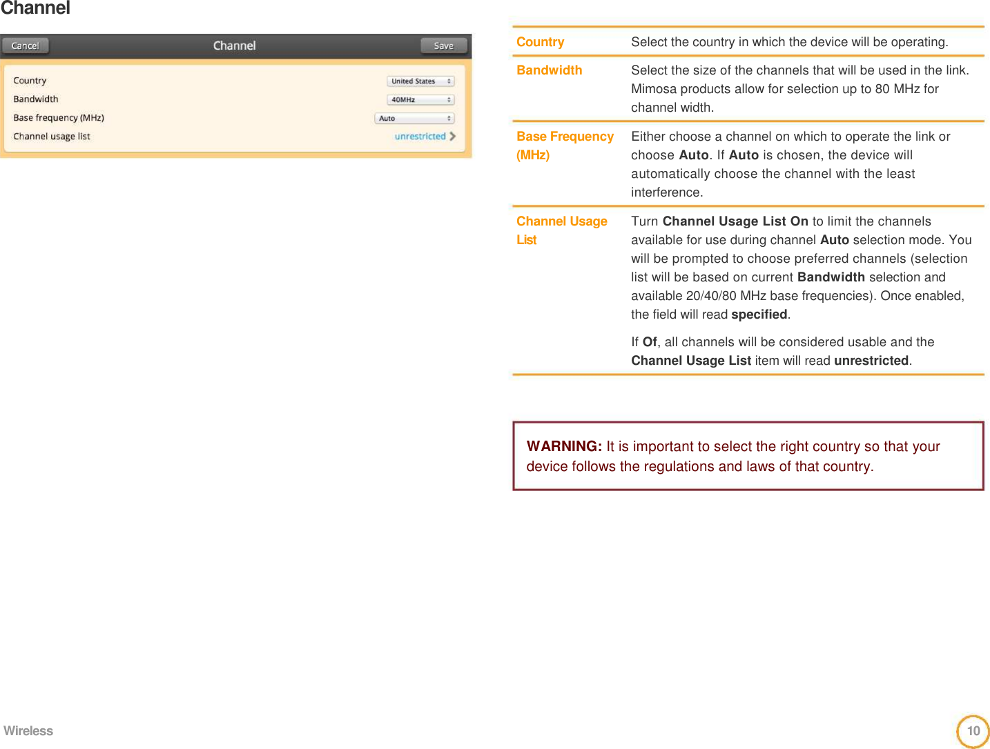 Channel      Country    Bandwidth      Base Frequency   (MHz)      Channel Usage  List     Select the country in which the device will be operating.    Select the size of the channels that will be used in the link. Mimosa products allow for selection up to 80 MHz for channel width.    Either choose a channel on which to operate the link or choose Auto. If Auto is chosen, the device will automatically choose the channel with the least interference.    Turn Channel Usage List On to limit the channels available for use during channel Auto selection mode. You will be prompted to choose preferred channels (selection list will be based on current Bandwidth selection and available 20/40/80 MHz base frequencies). Once enabled, the field will read specified.    If Of, all channels will be considered usable and the Channel Usage List item will read unrestricted.      WARNING: It is important to select the right country so that your device follows the regulations and laws of that country.                 Wireless  10  