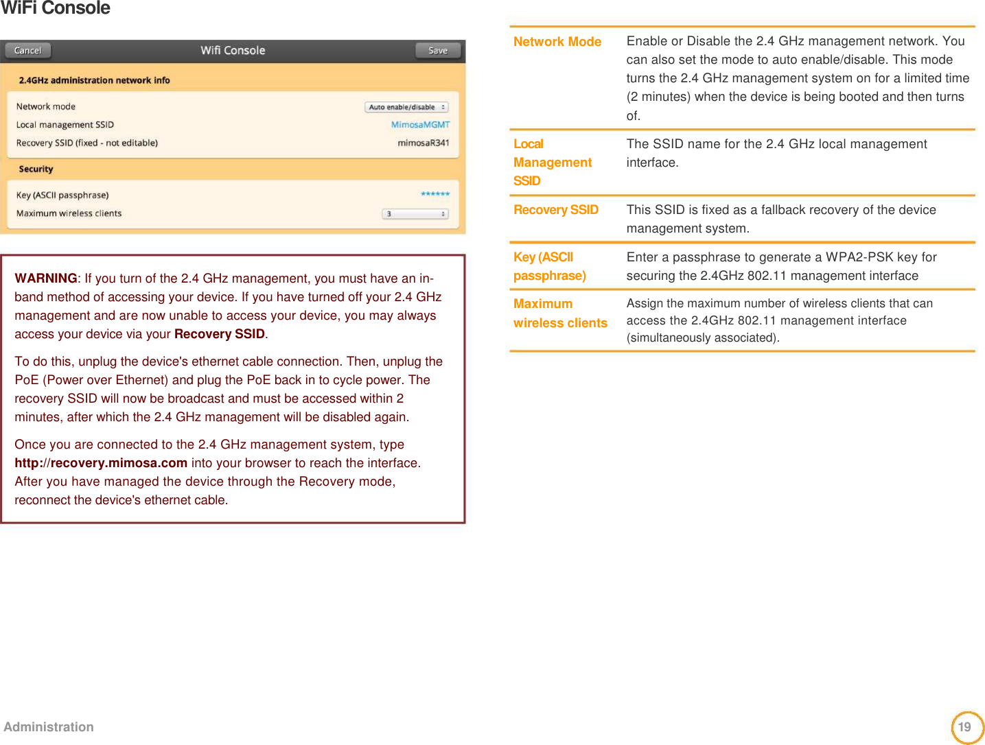 WiFi Console                  WARNING: If you turn of the 2.4 GHz management, you must have an in-band method of accessing your device. If you have turned off your 2.4 GHz management and are now unable to access your device, you may always access your device via your Recovery SSID.   To do this, unplug the device&apos;s ethernet cable connection. Then, unplug the PoE (Power over Ethernet) and plug the PoE back in to cycle power. The recovery SSID will now be broadcast and must be accessed within 2 minutes, after which the 2.4 GHz management will be disabled again.    Once you are connected to the 2.4 GHz management system, type http://recovery.mimosa.com into your browser to reach the interface. After you have managed the device through the Recovery mode, reconnect the device&apos;s ethernet cable.     Network Mode        Local  Management   SSID   Recovery SSID    Key (ASCII  passphrase)    Maximum   wireless clients     Enable or Disable the 2.4 GHz management network. You can also set the mode to auto enable/disable. This mode turns the 2.4 GHz management system on for a limited time (2 minutes) when the device is being booted and then turns of.    The SSID name for the 2.4 GHz local management interface.    This SSID is fixed as a fallback recovery of the device management system.    Enter a passphrase to generate a WPA2-PSK key for   securing the 2.4GHz 802.11 management interface    Assign the maximum number of wireless clients that can access the 2.4GHz 802.11 management interface (simultaneously associated).              Administration   19  