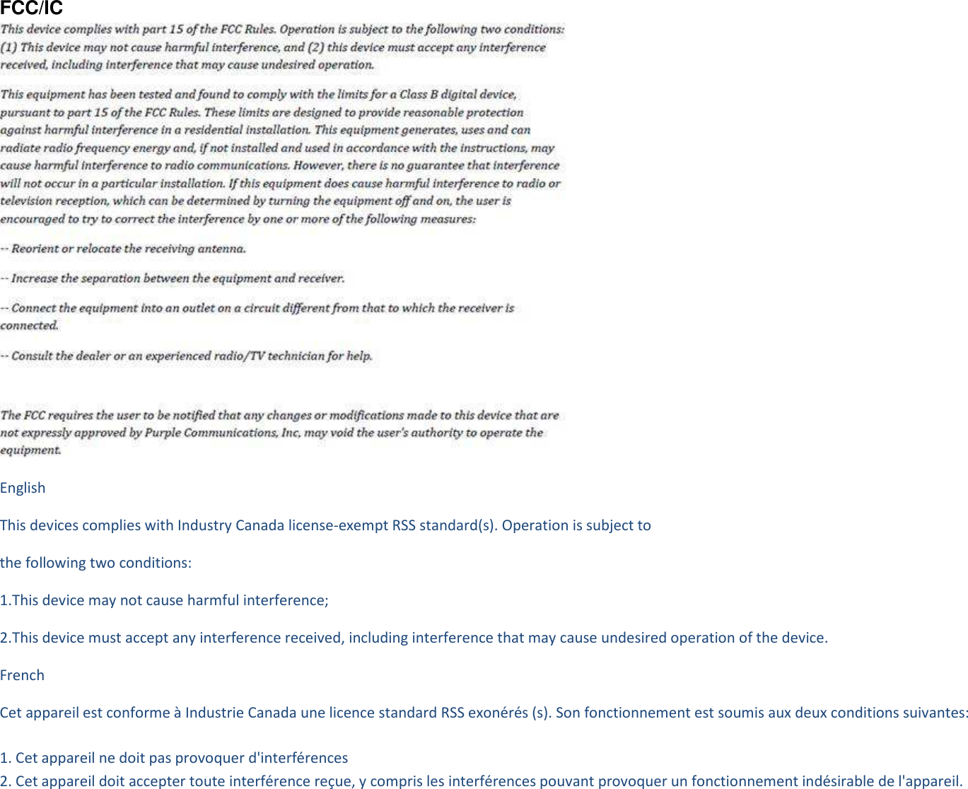 FCC/IC  English This devices complies with Industry Canada license-exempt RSS standard(s). Operation is subject to the following two conditions: 1.This device may not cause harmful interference; 2.This device must accept any interference received, including interference that may cause undesired operation of the device. French   Cet appareil est conforme à Industrie Canada une licence standard RSS exonérés (s). Son fonctionnement est soumis aux deux conditions suivantes:  1. Cet appareil ne doit pas provoquer d&apos;interférences 2. Cet appareil doit accepter toute interférence reçue, y compris les interférences pouvant provoquer un fonctionnement indésirable de l&apos;appareil.                         