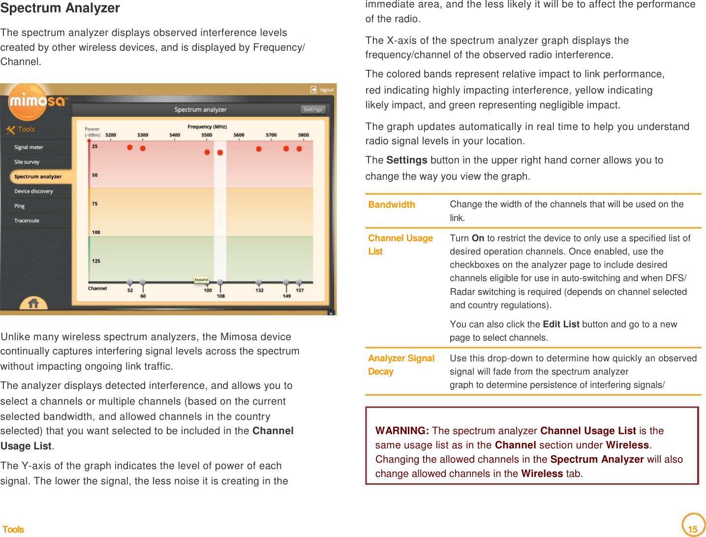 Spectrum Analyzer    The spectrum analyzer displays observed interference levels   created by other wireless devices, and is displayed by Frequency/   Channel.   immediate area, and the less likely it will be to affect the performance of the radio.    The X-axis of the spectrum analyzer graph displays the frequency/channel of the observed radio interference.   The colored bands represent relative impact to link performance,   red indicating highly impacting interference, yellow indicating   likely impact, and green representing negligible impact.    The graph updates automatically in real time to help you understand radio signal levels in your location.   The Settings button in the upper right hand corner allows you to   change the way you view the graph.    Bandwidth     Channel Usage  List  Change the width of the channels that will be used on the link.   Turn On to restrict the device to only use a specified list of desired operation channels. Once enabled, use the checkboxes on the analyzer page to include desired channels eligible for use in auto-switching and when DFS/ Radar switching is required (depends on channel selected and country regulations).    You can also click the Edit List button and go to a new   Unlike many wireless spectrum analyzers, the Mimosa device   continually captures interfering signal levels across the spectrum   without impacting ongoing link traffic.   The analyzer displays detected interference, and allows you to   select a channels or multiple channels (based on the current   selected bandwidth, and allowed channels in the country     Analyzer Signal   Decay  page to select channels.   Use this drop-down to determine how quickly an observed signal will fade from the spectrum analyzer   graph to determine persistence of interfering signals/   selected) that you want selected to be included in the Channel   Usage List.   The Y-axis of the graph indicates the level of power of each   signal. The lower the signal, the less noise it is creating in the      Tools  WARNING: The spectrum analyzer Channel Usage List is the   same usage list as in the Channel section under Wireless. Changing the allowed channels in the Spectrum Analyzer will also change allowed channels in the Wireless tab.           15  