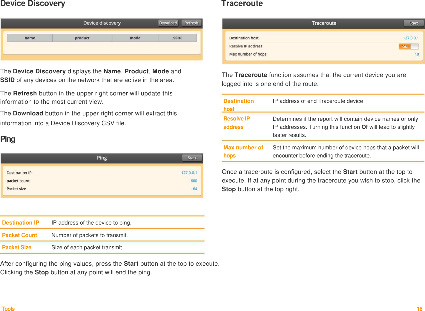 Device Discovery   Traceroute           The Device Discovery displays the Name, Product, Mode and   SSID of any devices on the network that are active in the area.    The Refresh button in the upper right corner will update this           The Traceroute function assumes that the current device you are logged into is one end of the route.   information to the most current view.   The Download button in the upper right corner will extract this   information into a Device Discovery CSV file.    Ping  Destination   host  Resolve IP   address    Max number of   hops  IP address of end Traceroute device    Determines if the report will contain device names or only IP addresses. Turning this function Of will lead to slightly faster results.    Set the maximum number of device hops that a packet will encounter before ending the traceroute.    Once a traceroute is configured, select the Start button at the top to execute. If at any point during the traceroute you wish to stop, click the Stop button at the top right.       Destination IP   IP address of the device to ping.   Packet Count   Number of packets to transmit.    Packet Size   Size of each packet transmit.    After configuring the ping values, press the Start button at the top to execute. Clicking the Stop button at any point will end the ping.       Tools  16  