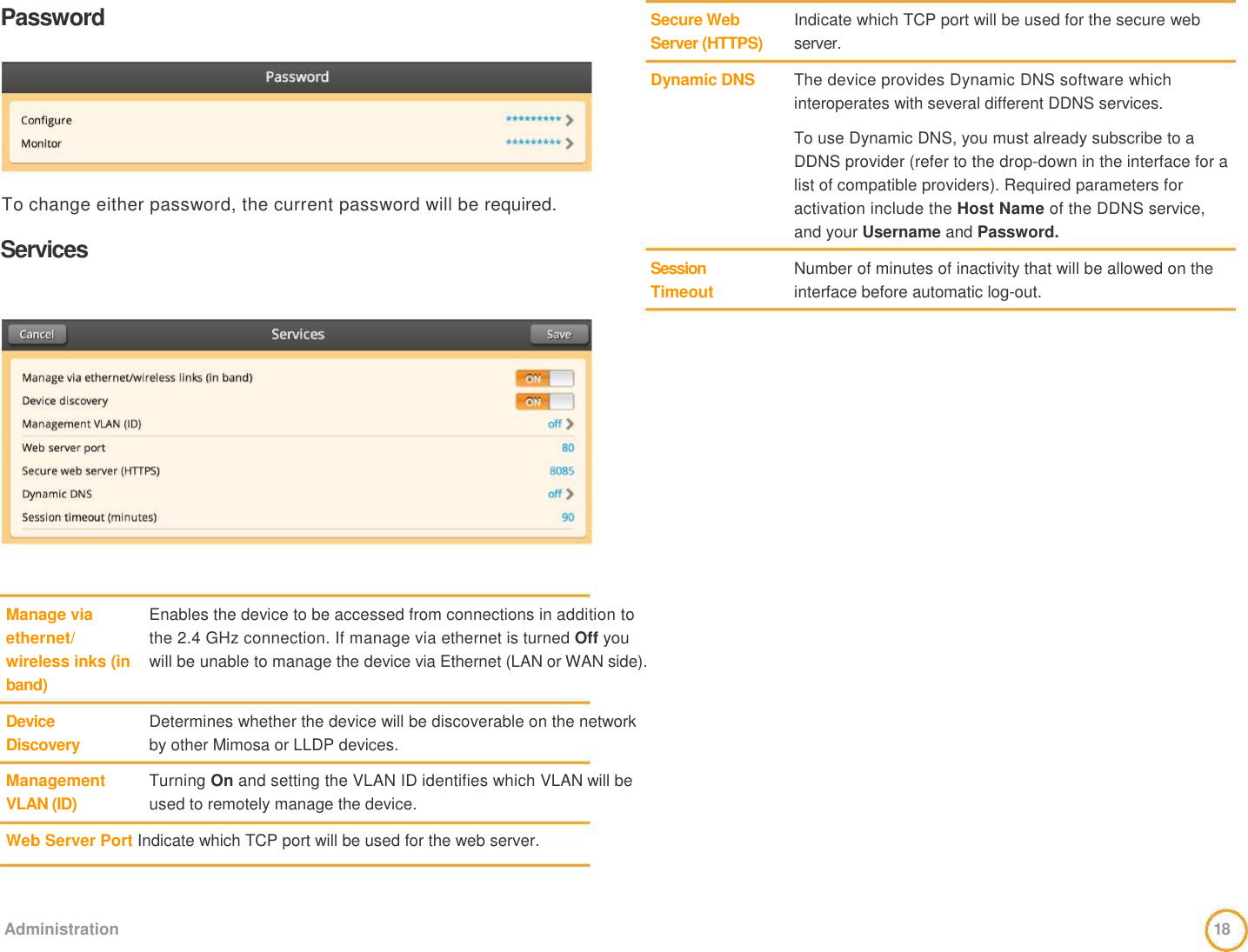 Password         To change either password, the current password will be required.    Services   Secure Web  Server (HTTPS)   Dynamic DNS          Session Timeout    Indicate which TCP port will be used for the secure web server.   The device provides Dynamic DNS software which   interoperates with several different DDNS services.    To use Dynamic DNS, you must already subscribe to a DDNS provider (refer to the drop-down in the interface for a list of compatible providers). Required parameters for activation include the Host Name of the DDNS service, and your Username and Password.    Number of minutes of inactivity that will be allowed on the interface before automatic log-out.                 Manage via   ethernet/   wireless inks (in   band)    Device  Discovery    Management   VLAN (ID)                 Enables the device to be accessed from connections in addition to the 2.4 GHz connection. If manage via ethernet is turned Off you will be unable to manage the device via Ethernet (LAN or WAN side).    Determines whether the device will be discoverable on the network by other Mimosa or LLDP devices.    Turning On and setting the VLAN ID identifies which VLAN will be used to remotely manage the device.    Web Server Port Indicate which TCP port will be used for the web server.      Administration   18  