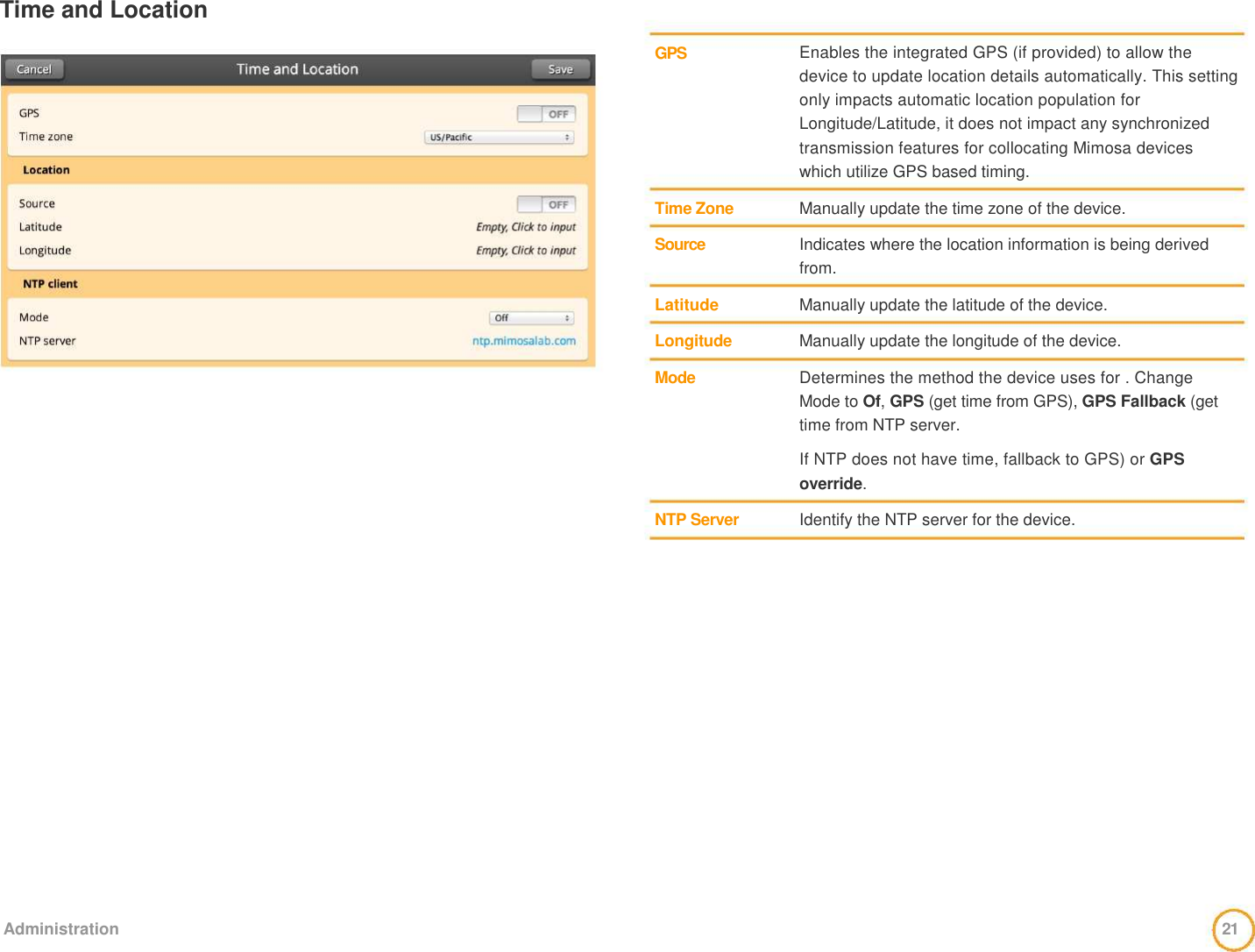 Time and Location       GPS        Time Zone    Source    Latitude    Longitude    Mode         NTP Server    Enables the integrated GPS (if provided) to allow the device to update location details automatically. This setting only impacts automatic location population for Longitude/Latitude, it does not impact any synchronized transmission features for collocating Mimosa devices which utilize GPS based timing.    Manually update the time zone of the device.    Indicates where the location information is being derived from.   Manually update the latitude of the device.   Manually update the longitude of the device.   Determines the method the device uses for . Change Mode to Of, GPS (get time from GPS), GPS Fallback (get time from NTP server.    If NTP does not have time, fallback to GPS) or GPS override.    Identify the NTP server for the device.                     Administration   21  