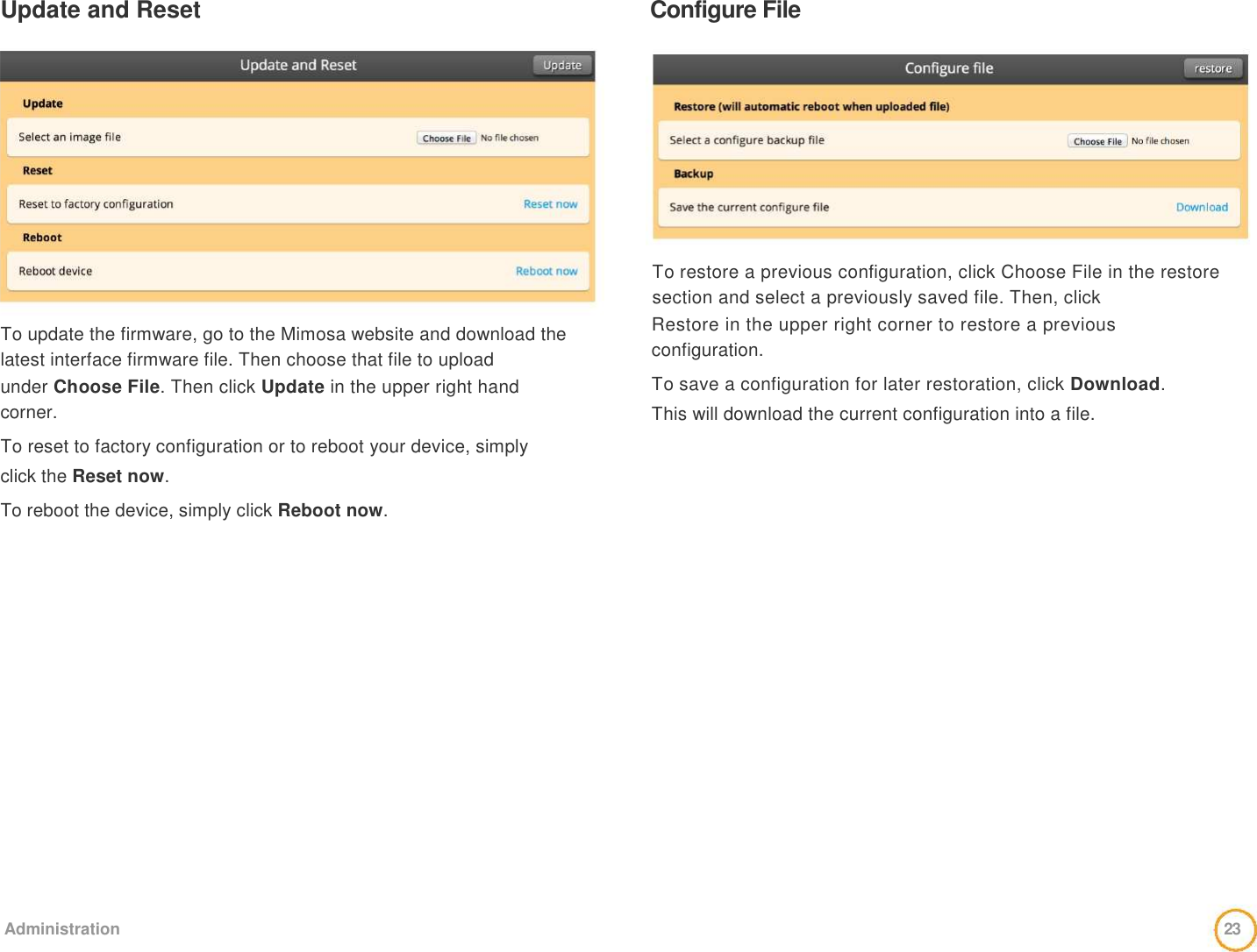 Update and Reset   Configure File                 To update the firmware, go to the Mimosa website and download the latest interface firmware file. Then choose that file to upload   under Choose File. Then click Update in the upper right hand   corner.   To reset to factory configuration or to reboot your device, simply   click the Reset now.   To reboot the device, simply click Reboot now.              To restore a previous configuration, click Choose File in the restore section and select a previously saved file. Then, click   Restore in the upper right corner to restore a previous   configuration.   To save a configuration for later restoration, click Download.   This will download the current configuration into a file.                     Administration   23  