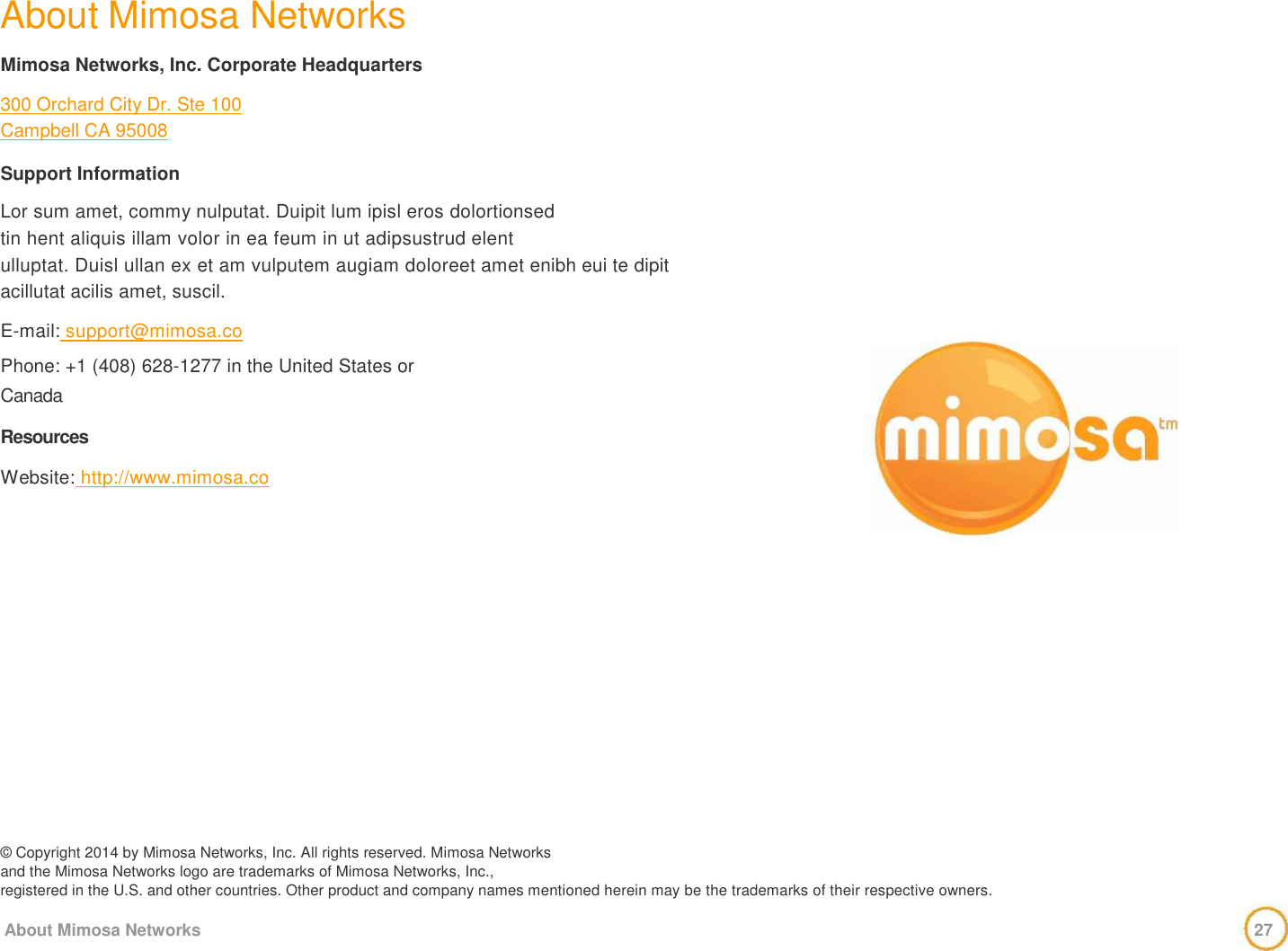  About Mimosa Networks    Mimosa Networks, Inc. Corporate Headquarters    300 Orchard City Dr. Ste 100  Campbell CA 95008    Support Information    Lor sum amet, commy nulputat. Duipit lum ipisl eros dolortionsed   tin hent aliquis illam volor in ea feum in ut adipsustrud elent   ulluptat. Duisl ullan ex et am vulputem augiam doloreet amet enibh eui te dipit acillutat acilis amet, suscil.    E-mail: support@mimosa.co   Phone: +1 (408) 628-1277 in the United States or   Canada   Resources   Website: http://www.mimosa.co                   © Copyright 2014 by Mimosa Networks, Inc. All rights reserved. Mimosa Networks  and the Mimosa Networks logo are trademarks of Mimosa Networks, Inc.,  registered in the U.S. and other countries. Other product and company names mentioned herein may be the trademarks of their respective owners.   About Mimosa Networks                                         27      