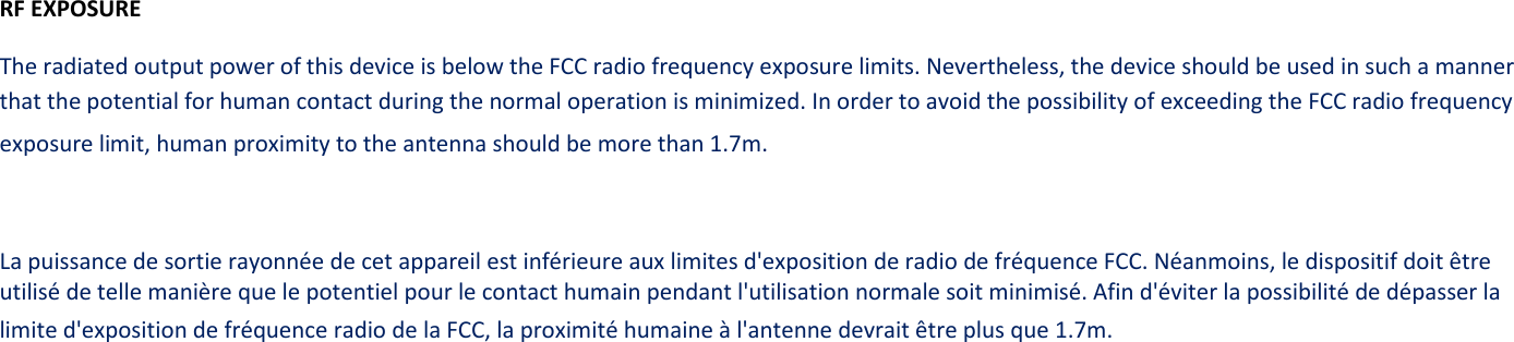 RF EXPOSURE The radiated output power of this device is below the FCC radio frequency exposure limits. Nevertheless, the device should be used in such a manner that the potential for human contact during the normal operation is minimized. In order to avoid the possibility of exceeding the FCC radio frequency exposure limit, human proximity to the antenna should be more than 1.7m.  La puissance de sortie rayonnée de cet appareil est inférieure aux limites d&apos;exposition de radio de fréquence FCC. Néanmoins, le dispositif doit être utilisé de telle manière que le potentiel pour le contact humain pendant l&apos;utilisation normale soit minimisé. Afin d&apos;éviter la possibilité de dépasser la limite d&apos;exposition de fréquence radio de la FCC, la proximité humaine à l&apos;antenne devrait être plus que 1.7m.                   