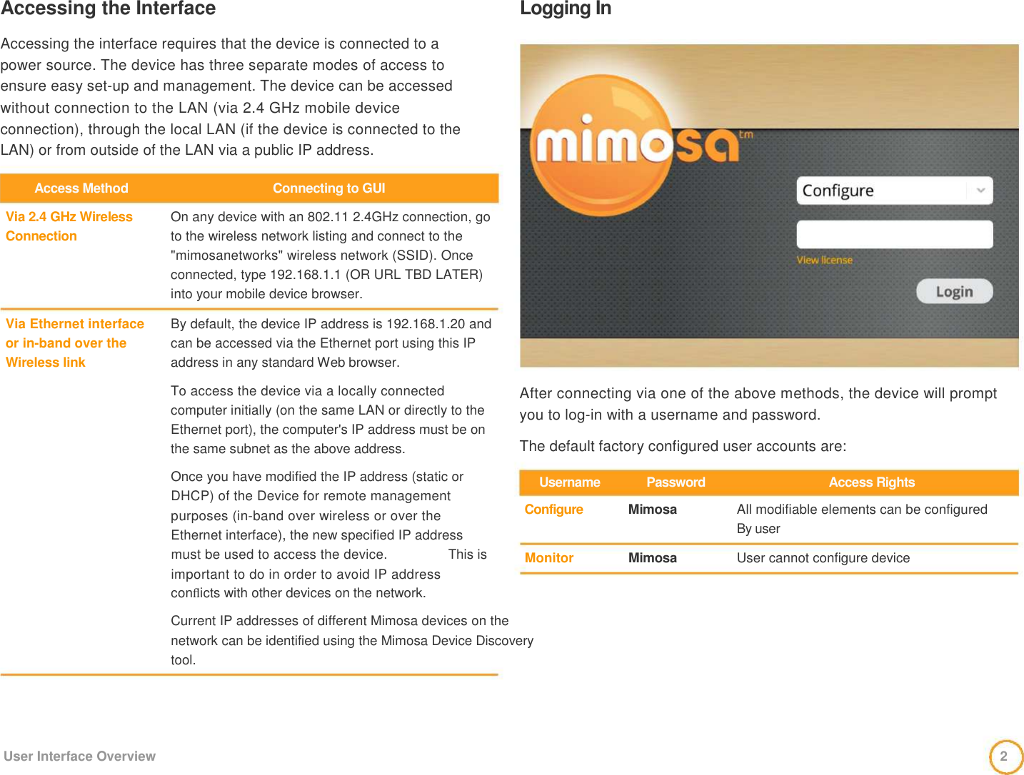 Accessing the Interface    Accessing the interface requires that the device is connected to a   power source. The device has three separate modes of access to   ensure easy set-up and management. The device can be accessed   without connection to the LAN (via 2.4 GHz mobile device   connection), through the local LAN (if the device is connected to the LAN) or from outside of the LAN via a public IP address.   Logging In   Access Method    Via 2.4 GHz Wireless  Connection      Via Ethernet interface   or in-band over the   Wireless link    Connecting to GUI   On any device with an 802.11 2.4GHz connection, go to the wireless network listing and connect to the &quot;mimosanetworks&quot; wireless network (SSID). Once connected, type 192.168.1.1 (OR URL TBD LATER) into your mobile device browser.    By default, the device IP address is 192.168.1.20 and can be accessed via the Ethernet port using this IP address in any standard Web browser.   To access the device via a locally connected computer initially (on the same LAN or directly to the Ethernet port), the computer&apos;s IP address must be on the same subnet as the above address.                After connecting via one of the above methods, the device will prompt you to log-in with a username and password.    The default factory configured user accounts are:    Once you have modified the IP address (static or DHCP) of the Device for remote management purposes (in-band over wireless or over the Ethernet interface), the new specified IP address    Username   Configure   Password   Mimosa   Access Rights   All modifiable elements can be configured   By user  must be used to access the device.  This is    Monitor    Mimosa   User cannot configure device   important to do in order to avoid IP address   conﬂicts with other devices on the network.    Current IP addresses of different Mimosa devices on the network can be identified using the Mimosa Device Discovery tool.       User Interface Overview   2 