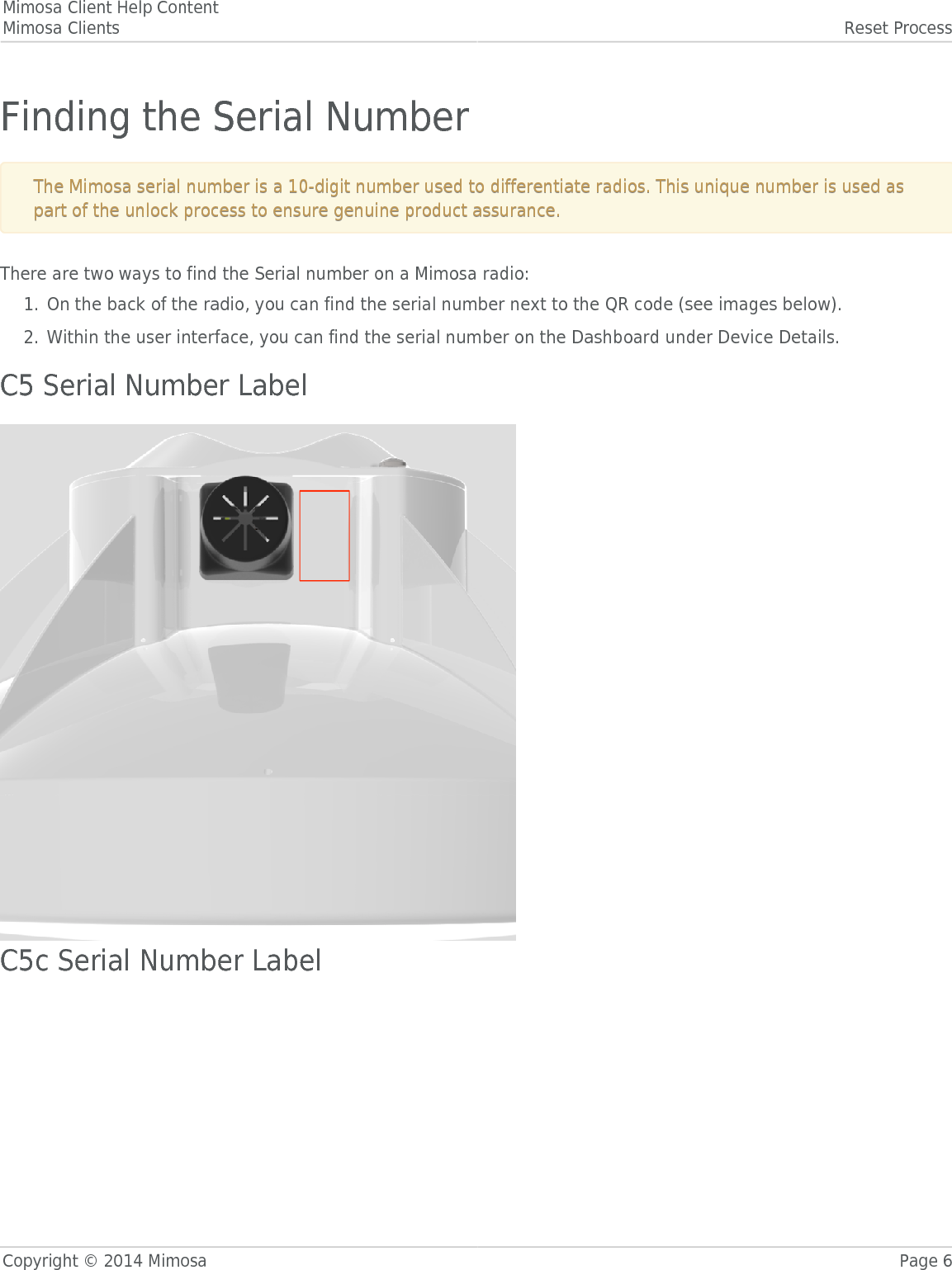 Mimosa Client Help ContentMimosa Clients Reset ProcessCopyright © 2014 Mimosa Page 6Finding the Serial NumberThe Mimosa serial number is a 10-digit number used to differentiate radios. This unique number is used asThe Mimosa serial number is a 10-digit number used to differentiate radios. This unique number is used aspart of the unlock process to ensure genuine product assurance.part of the unlock process to ensure genuine product assurance.There are two ways to find the Serial number on a Mimosa radio:On the back of the radio, you can find the serial number next to the QR code (see images below).1.Within the user interface, you can find the serial number on the Dashboard under Device Details.2.C5 Serial Number LabelC5c Serial Number Label