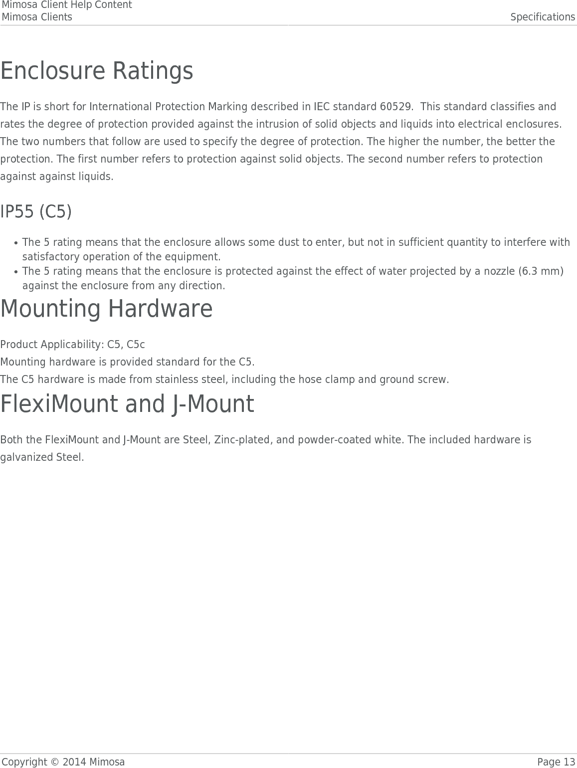 Mimosa Client Help ContentMimosa Clients SpecificationsCopyright © 2014 Mimosa Page 13Enclosure RatingsThe IP is short for International Protection Marking described in IEC standard 60529.  This standard classifies andrates the degree of protection provided against the intrusion of solid objects and liquids into electrical enclosures.The two numbers that follow are used to specify the degree of protection. The higher the number, the better theprotection. The first number refers to protection against solid objects. The second number refers to protectionagainst against liquids. IP55 (C5)The 5 rating means that the enclosure allows some dust to enter, but not in sufficient quantity to interfere with●satisfactory operation of the equipment.The 5 rating means that the enclosure is protected against the effect of water projected by a nozzle (6.3 mm)●against the enclosure from any direction.Mounting HardwareProduct Applicability: C5, C5cMounting hardware is provided standard for the C5.The C5 hardware is made from stainless steel, including the hose clamp and ground screw.FlexiMount and J-MountBoth the FlexiMount and J-Mount are Steel, Zinc-plated, and powder-coated white. The included hardware isgalvanized Steel.