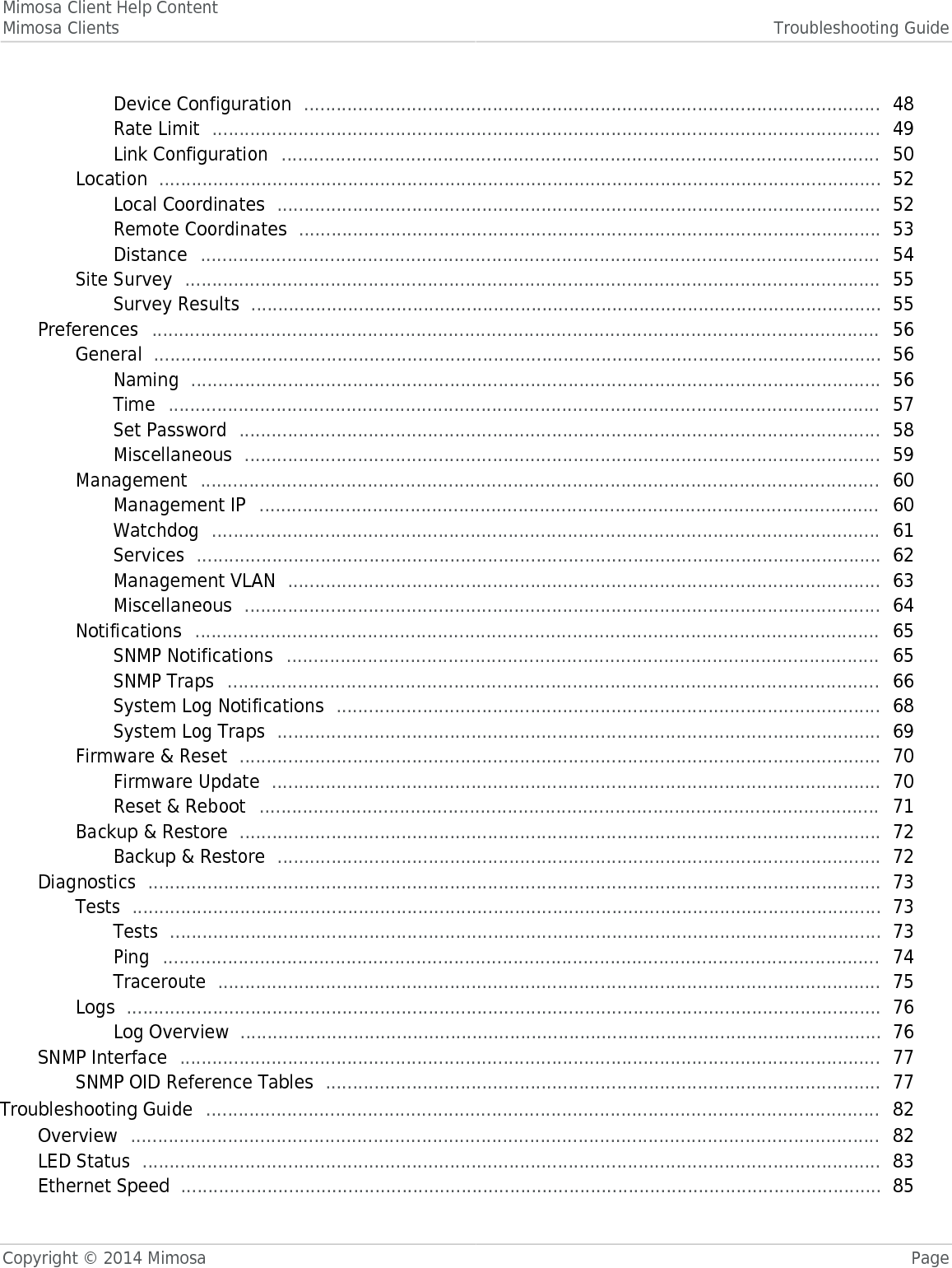 Mimosa Client Help ContentMimosa Clients Troubleshooting GuideCopyright © 2014 Mimosa PageDevice Configuration   48 ........................................................................................................... Rate Limit   49 ............................................................................................................................ Link Configuration   50 ............................................................................................................... Location   52 ...................................................................................................................................... Local Coordinates   52 ................................................................................................................ Remote Coordinates   53 ............................................................................................................ Distance   54 .............................................................................................................................. Site Survey   55 ................................................................................................................................. Survey Results   55 ..................................................................................................................... Preferences   56 ....................................................................................................................................... General   56 ....................................................................................................................................... Naming   56 ................................................................................................................................ Time   57 .................................................................................................................................... Set Password   58 ....................................................................................................................... Miscellaneous   59 ...................................................................................................................... Management   60 .............................................................................................................................. Management IP   60 ................................................................................................................... Watchdog   61 ............................................................................................................................ Services   62 ............................................................................................................................... Management VLAN   63 .............................................................................................................. Miscellaneous   64 ...................................................................................................................... Notifications   65 ............................................................................................................................... SNMP Notifications   65 .............................................................................................................. SNMP Traps   66 ......................................................................................................................... System Log Notifications   68 ..................................................................................................... System Log Traps   69 ................................................................................................................ Firmware &amp; Reset   70 ....................................................................................................................... Firmware Update   70 ................................................................................................................. Reset &amp; Reboot   71 ................................................................................................................... Backup &amp; Restore   72 ....................................................................................................................... Backup &amp; Restore   72 ................................................................................................................ Diagnostics   73 ........................................................................................................................................ Tests   73 ........................................................................................................................................... Tests   73 .................................................................................................................................... Ping   74 ..................................................................................................................................... Traceroute   75 ........................................................................................................................... Logs   76 ............................................................................................................................................ Log Overview   76 ....................................................................................................................... SNMP Interface   77 .................................................................................................................................. SNMP OID Reference Tables   77 ....................................................................................................... Troubleshooting Guide   82 ............................................................................................................................. Overview   82 ........................................................................................................................................... LED Status   83 ......................................................................................................................................... Ethernet Speed   85 .................................................................................................................................. 