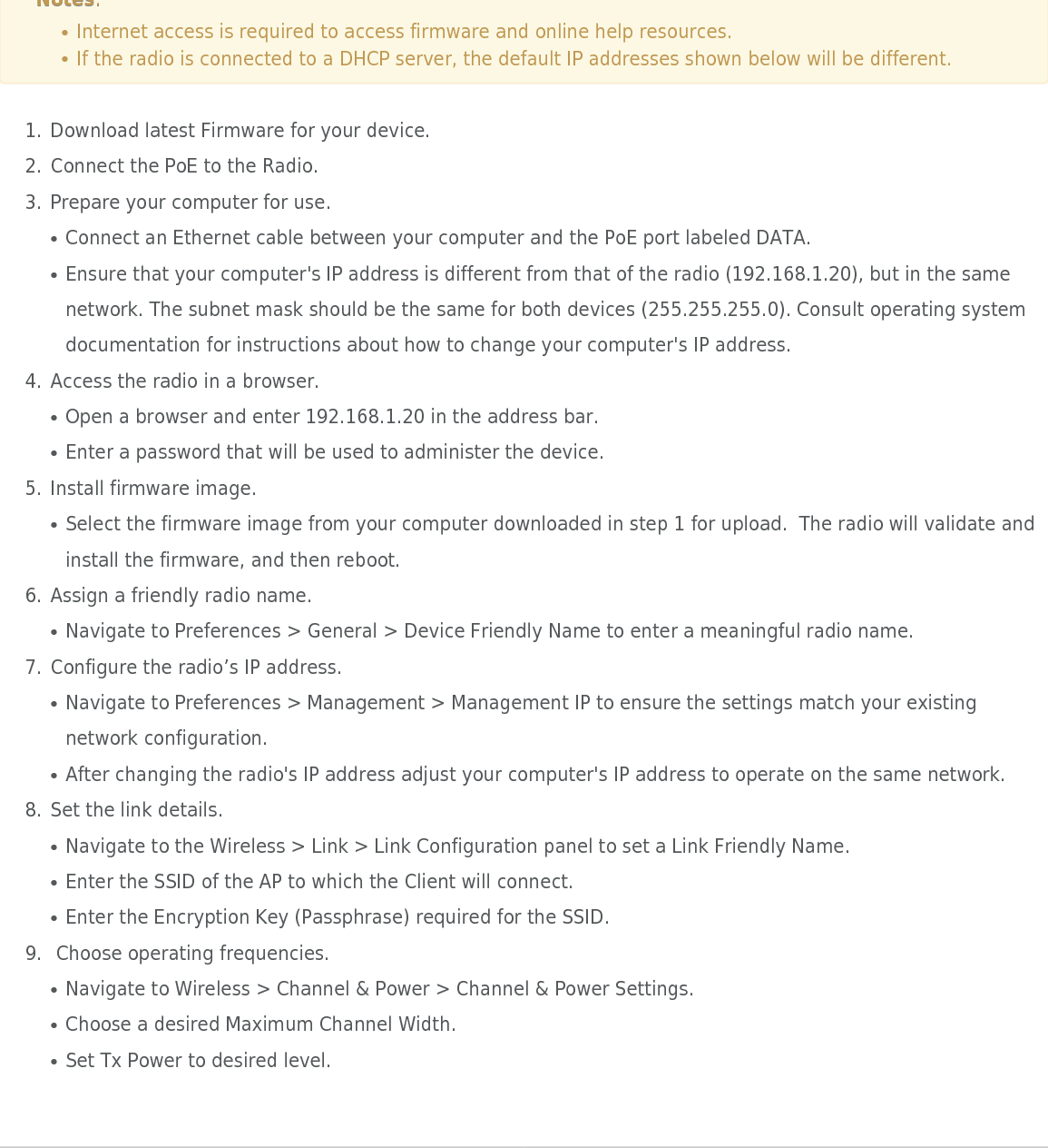 Mimosa Client Help ContentMimosa Clients Client SetupCopyright © 2014 Mimosa Page 32Client SetupThis overview is intended to assist the user with preliminary radio setup prior to deployment. NotesNotes::Internet access is required to access firmware and online help resources.●If the radio is connected to a DHCP server, the default IP addresses shown below will be different. ●Download latest Firmware for your device.1.Connect the PoE to the Radio.2.Prepare your computer for use.3.Connect an Ethernet cable between your computer and the PoE port labeled DATA.●Ensure that your computer&apos;s IP address is different from that of the radio (192.168.1.20), but in the same●network. The subnet mask should be the same for both devices (255.255.255.0). Consult operating systemdocumentation for instructions about how to change your computer&apos;s IP address.Access the radio in a browser.4.Open a browser and enter 192.168.1.20 in the address bar.●Enter a password that will be used to administer the device.●Install firmware image.5.Select the firmware image from your computer downloaded in step 1 for upload.  The radio will validate and●install the firmware, and then reboot.Assign a friendly radio name.6.Navigate to Preferences &gt; General &gt; Device Friendly Name to enter a meaningful radio name.●Configure the radio’s IP address.7.Navigate to Preferences &gt; Management &gt; Management IP to ensure the settings match your existing●network configuration.After changing the radio&apos;s IP address adjust your computer&apos;s IP address to operate on the same network.●Set the link details.8.Navigate to the Wireless &gt; Link &gt; Link Configuration panel to set a Link Friendly Name.●Enter the SSID of the AP to which the Client will connect.●Enter the Encryption Key (Passphrase) required for the SSID.● Choose operating frequencies.9.Navigate to Wireless &gt; Channel &amp; Power &gt; Channel &amp; Power Settings.●Choose a desired Maximum Channel Width.●Set Tx Power to desired level.●