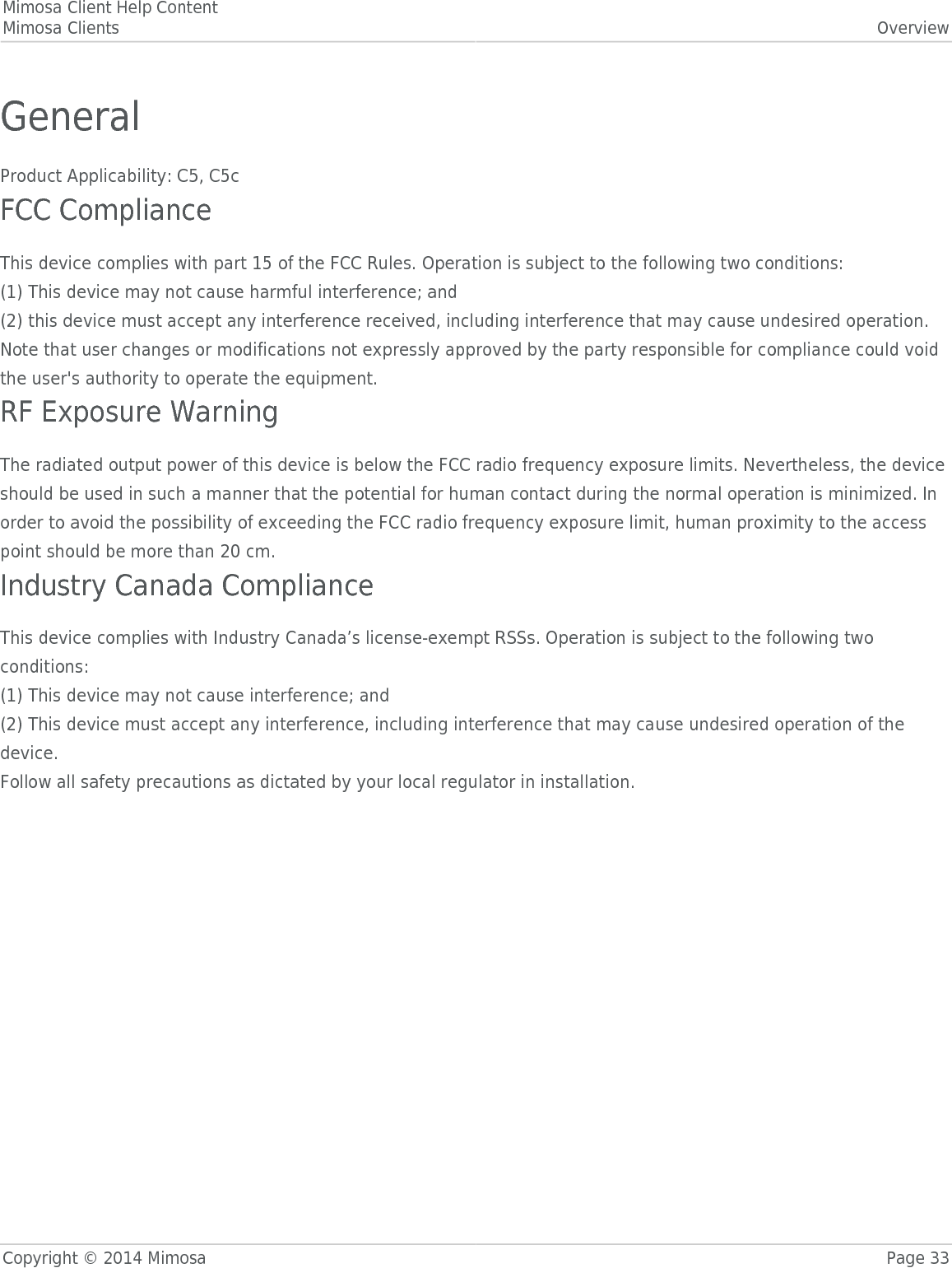 Mimosa Client Help ContentMimosa Clients OverviewCopyright © 2014 Mimosa Page 33GeneralProduct Applicability: C5, C5cFCC ComplianceThis device complies with part 15 of the FCC Rules. Operation is subject to the following two conditions:(1) This device may not cause harmful interference; and(2) this device must accept any interference received, including interference that may cause undesired operation.Note that user changes or modifications not expressly approved by the party responsible for compliance could voidthe user&apos;s authority to operate the equipment.RF Exposure WarningThe radiated output power of this device is below the FCC radio frequency exposure limits. Nevertheless, the deviceshould be used in such a manner that the potential for human contact during the normal operation is minimized. Inorder to avoid the possibility of exceeding the FCC radio frequency exposure limit, human proximity to the accesspoint should be more than 20 cm.Industry Canada ComplianceThis device complies with Industry Canada’s license-exempt RSSs. Operation is subject to the following twoconditions:(1) This device may not cause interference; and(2) This device must accept any interference, including interference that may cause undesired operation of thedevice.Follow all safety precautions as dictated by your local regulator in installation.
