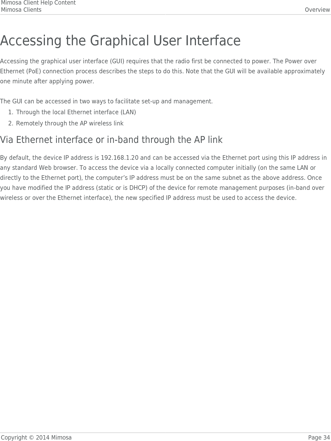 Mimosa Client Help ContentMimosa Clients OverviewCopyright © 2014 Mimosa Page 34Accessing the Graphical User InterfaceAccessing the graphical user interface (GUI) requires that the radio first be connected to power. The Power overEthernet (PoE) connection process describes the steps to do this. Note that the GUI will be available approximatelyone minute after applying power. The GUI can be accessed in two ways to facilitate set-up and management.Through the local Ethernet interface (LAN)1.Remotely through the AP wireless link2.Via Ethernet interface or in-band through the AP linkBy default, the device IP address is 192.168.1.20 and can be accessed via the Ethernet port using this IP address inany standard Web browser. To access the device via a locally connected computer initially (on the same LAN ordirectly to the Ethernet port), the computer’s IP address must be on the same subnet as the above address. Onceyou have modified the IP address (static or is DHCP) of the device for remote management purposes (in-band overwireless or over the Ethernet interface), the new specified IP address must be used to access the device.