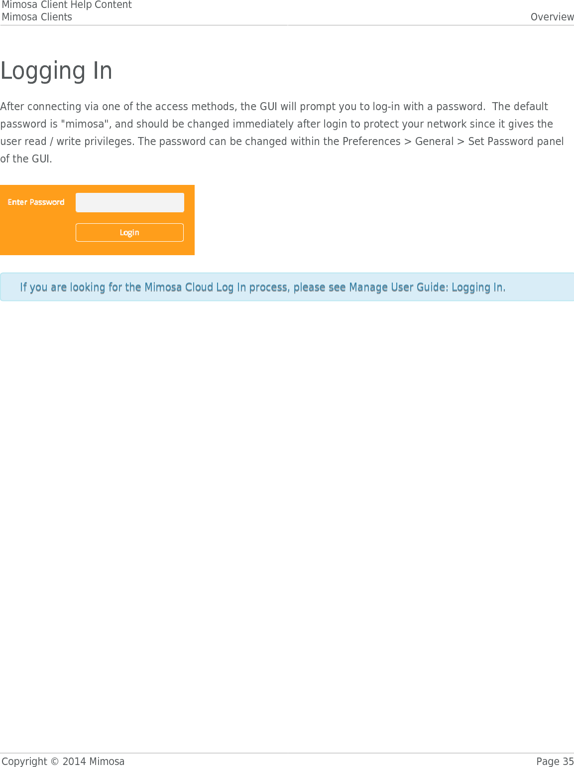 Mimosa Client Help ContentMimosa Clients OverviewCopyright © 2014 Mimosa Page 35Logging InAfter connecting via one of the access methods, the GUI will prompt you to log-in with a password.  The defaultpassword is &quot;mimosa&quot;, and should be changed immediately after login to protect your network since it gives theuser read / write privileges. The password can be changed within the Preferences &gt; General &gt; Set Password panelof the GUI.  If you are looking for the Mimosa Cloud Log In process, please see Manage User Guide: Logging In.If you are looking for the Mimosa Cloud Log In process, please see Manage User Guide: Logging In.