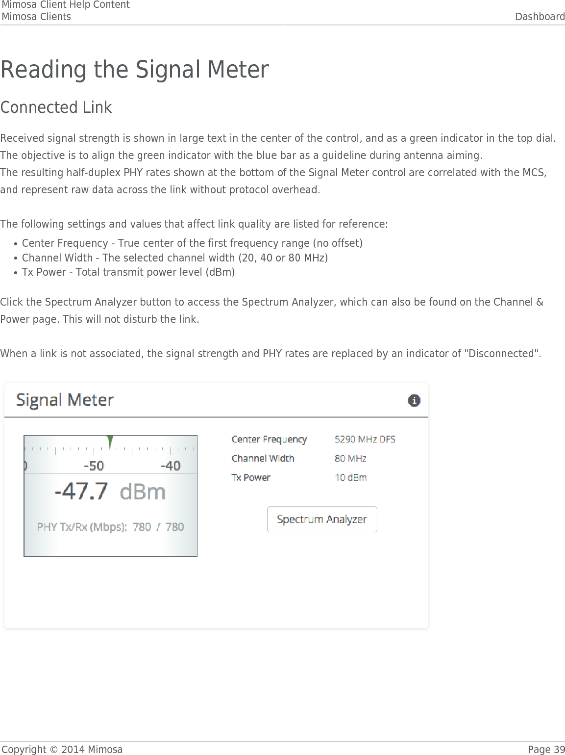 Mimosa Client Help ContentMimosa Clients DashboardCopyright © 2014 Mimosa Page 39Reading the Signal MeterConnected LinkReceived signal strength is shown in large text in the center of the control, and as a green indicator in the top dial.The objective is to align the green indicator with the blue bar as a guideline during antenna aiming.The resulting half-duplex PHY rates shown at the bottom of the Signal Meter control are correlated with the MCS,and represent raw data across the link without protocol overhead. The following settings and values that affect link quality are listed for reference:Center Frequency - True center of the first frequency range (no offset)●Channel Width - The selected channel width (20, 40 or 80 MHz)●Tx Power - Total transmit power level (dBm)● Click the Spectrum Analyzer button to access the Spectrum Analyzer, which can also be found on the Channel &amp;Power page. This will not disturb the link. When a link is not associated, the signal strength and PHY rates are replaced by an indicator of &quot;Disconnected&quot;. 