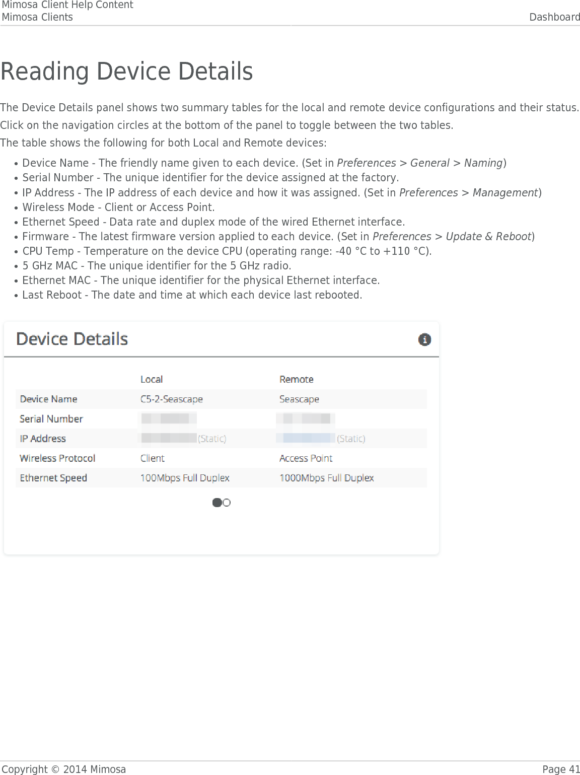 Mimosa Client Help ContentMimosa Clients DashboardCopyright © 2014 Mimosa Page 41Reading Device DetailsThe Device Details panel shows two summary tables for the local and remote device configurations and their status.󰜌Click on the navigation circles at the bottom of the panel to toggle between the two tables.The table shows the following for both Local and Remote devices:Device Name - 󰜌The friendly name given to each device. (Set in Preferences &gt; General &gt; Naming)●Serial Number - The unique identifier for the device assigned at the factory.●IP Address - The IP address of each device and how it was assigned. (Set in Preferences &gt; Management)●Wireless Mode - Client or Access Point.●Ethernet Speed - Data rate and duplex mode of the wired Ethernet interface.●Firmware - The latest firmware version applied to each device. (Set in Preferences &gt; Update &amp; Reboot)●CPU Temp - Temperature on the device CPU (operating range: -40 °C to +110 °C).●5 GHz MAC - The unique identifier for the 5 GHz radio.●Ethernet MAC - The unique identifier for the physical Ethernet interface.●Last Reboot - The date and time at which each device last rebooted.● 