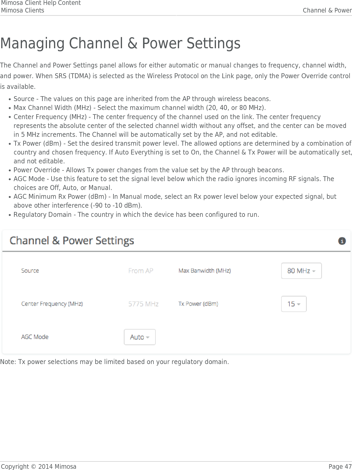 Mimosa Client Help ContentMimosa Clients Channel &amp; PowerCopyright © 2014 Mimosa Page 47Managing Channel &amp; Power SettingsThe Channel and Power Settings panel allows for either automatic or manual changes to frequency, channel width,and power. When SRS (TDMA) is selected as the Wireless Protocol on the Link page, only the Power Override controlis available.Source - The values on this page are inherited from the AP through wireless beacons.●Max Channel Width (MHz) - Select the maximum channel width (20, 40, or 80 MHz). ●Center Frequency (MHz) - The center frequency of the channel used on the link. The center frequency●represents the absolute center of the selected channel width without any offset, and the center can be movedin 5 MHz increments. The Channel will be automatically set by the AP, and not editable.Tx Power (dBm) - Set the desired transmit power level. The allowed options are determined by a combination of●country and chosen frequency. If Auto Everything is set to On, the Channel &amp; Tx Power will be automatically set,and not editable. Power Override - Allows Tx power changes from the value set by the AP through beacons.●AGC Mode - Use this feature to set the signal level below which the radio ignores incoming RF signals. The●choices are Off, Auto, or Manual.AGC Minimum Rx Power (dBm) - In Manual mode, select an Rx power level below your expected signal, but●above other interference (-90 to -10 dBm).Regulatory Domain - The country in which the device has been configured to run.● Note: Tx power selections may be limited based on your regulatory domain.