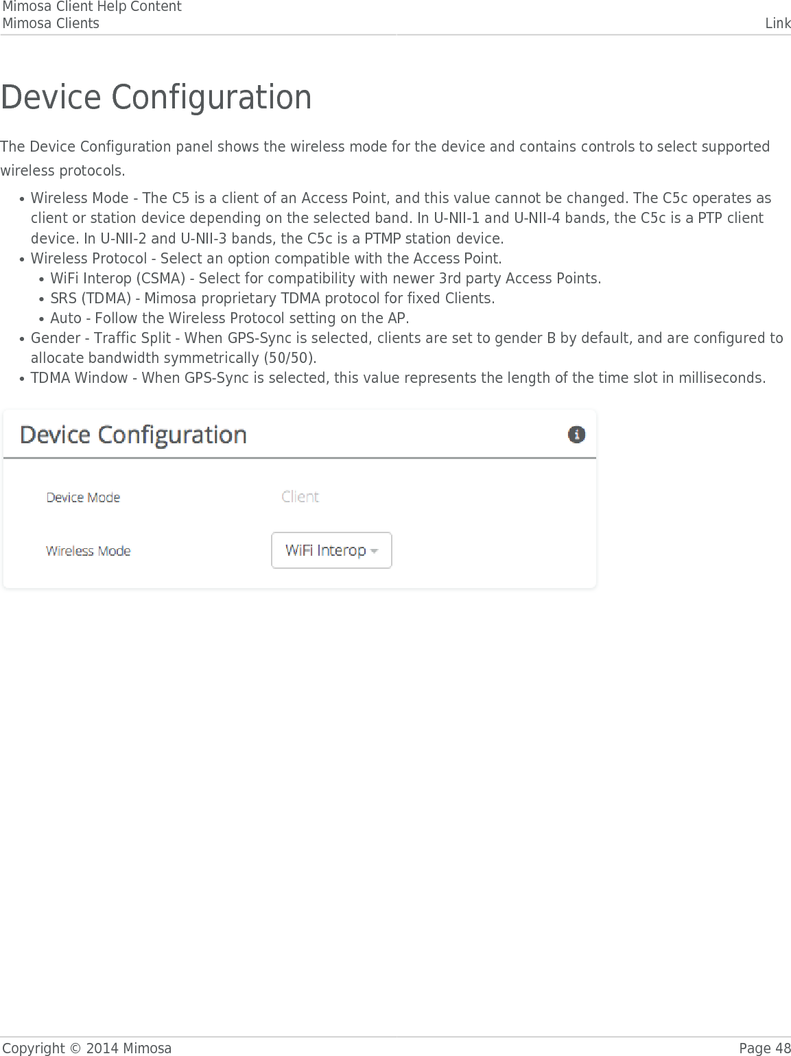 Mimosa Client Help ContentMimosa Clients LinkCopyright © 2014 Mimosa Page 48Device ConfigurationThe Device Configuration panel shows the wireless mode for the device and contains controls to select supportedwireless protocols.Wireless Mode - The C5 is a client of an Access Point, and this value cannot be changed. The C5c operates as●client or station device depending on the selected band. In U-NII-1 and U-NII-4 bands, the C5c is a PTP clientdevice. In U-NII-2 and U-NII-3 bands, the C5c is a PTMP station device.Wireless Protocol - Select an option compatible with the Access Point. ●WiFi Interop (CSMA) - Select for compatibility with newer 3rd party Access Points.●SRS (TDMA) - Mimosa proprietary TDMA protocol for fixed Clients.●Auto - Follow the Wireless Protocol setting on the AP.●Gender - Traffic Split - When GPS-Sync is selected, clients are set to gender B by default, and are configured to●allocate bandwidth symmetrically (50/50).TDMA Window - When GPS-Sync is selected, this value represents the length of the time slot in milliseconds.● 