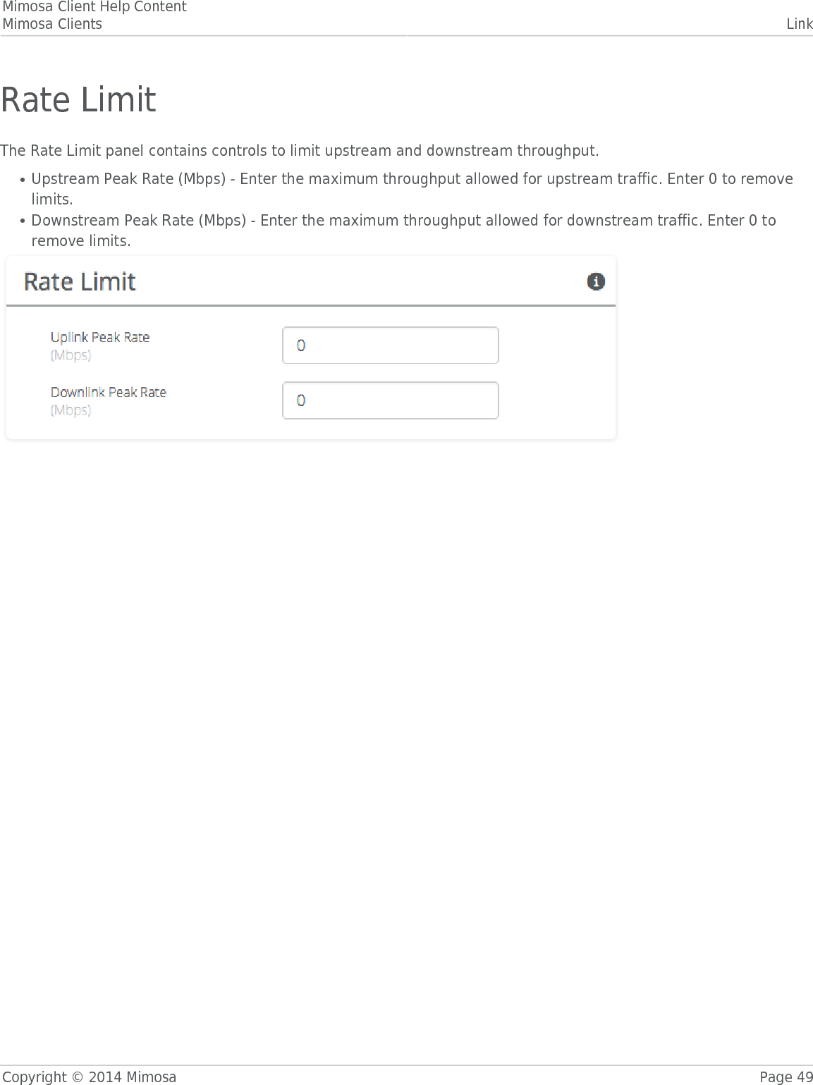 Mimosa Client Help ContentMimosa Clients LinkCopyright © 2014 Mimosa Page 49Rate LimitThe Rate Limit panel contains controls to limit upstream and downstream throughput.Upstream Peak Rate (Mbps) - Enter the maximum throughput allowed for upstream traffic. Enter 0 to remove●limits.Downstream Peak Rate (Mbps) - Enter the maximum throughput allowed for downstream traffic. Enter 0 to●remove limits.