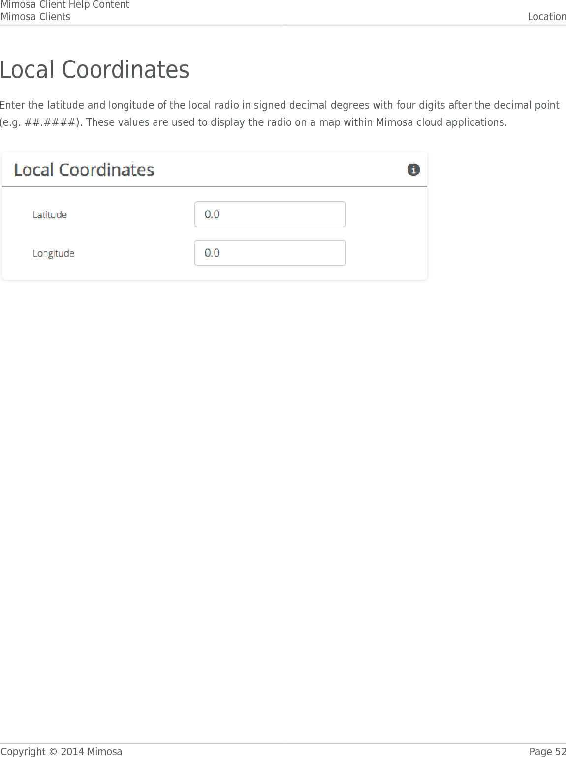 Mimosa Client Help ContentMimosa Clients LocationCopyright © 2014 Mimosa Page 52Local CoordinatesEnter the latitude and longitude of the local radio in signed decimal degrees with four digits after the decimal point(e.g. ##.####). These values are used to display the radio on a map within Mimosa cloud applications.