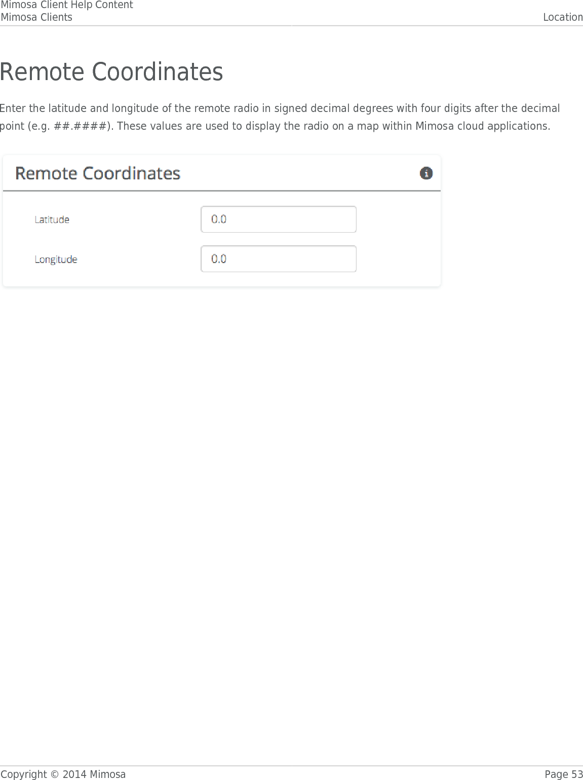 Mimosa Client Help ContentMimosa Clients LocationCopyright © 2014 Mimosa Page 53Remote CoordinatesEnter the latitude and longitude of the remote radio in signed decimal degrees with four digits after the decimalpoint (e.g. ##.####). These values are used to display the radio on a map within Mimosa cloud applications.