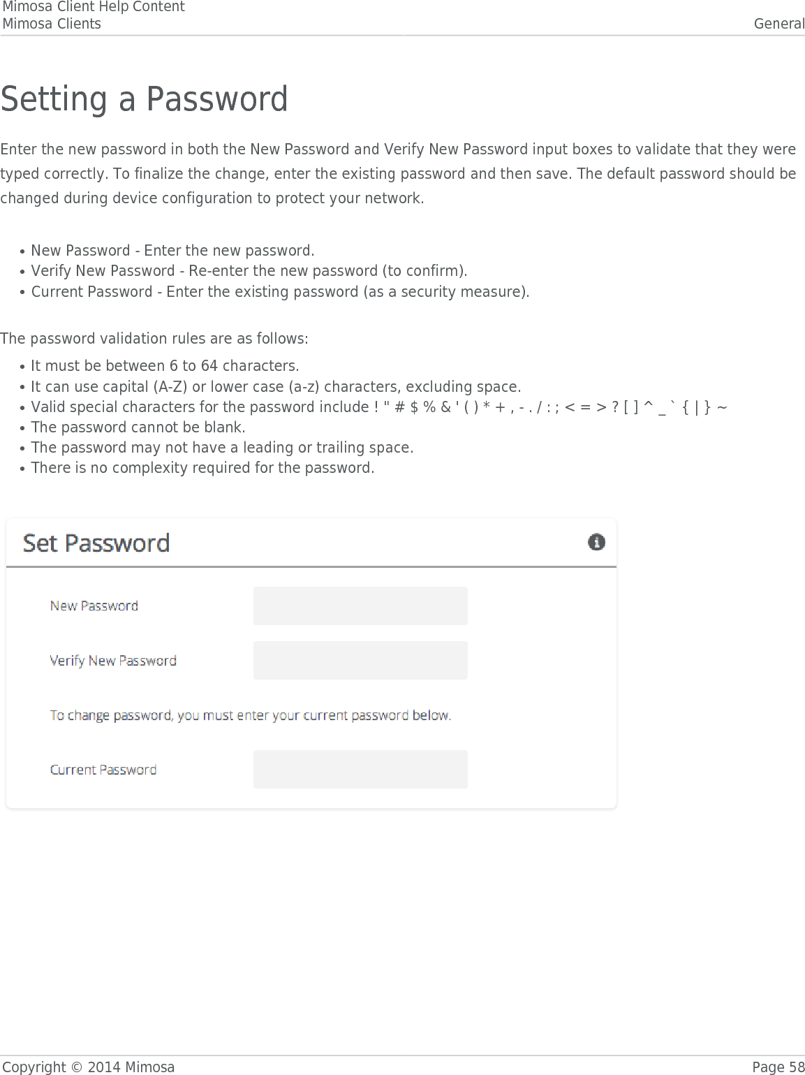 Mimosa Client Help ContentMimosa Clients GeneralCopyright © 2014 Mimosa Page 58Setting a PasswordEnter the new password in both the New Password and Verify New Password input boxes to validate that they weretyped correctly. To finalize the change, enter the existing password and then save. The default password should bechanged during device configuration to protect your network. New Password - Enter the new password.●Verify New Password - Re-enter the new password (to confirm).●Current Password - Enter the existing password (as a security measure).●The password validation rules are as follows:It must be between 6 to 64 characters.●It can use capital (A-Z) or lower case (a-z) characters, excluding space.●Valid special characters for the password include ! &quot; # $ % &amp; &apos; ( ) * + , - . / : ; &lt; = &gt; ? [ ] ^ _ ` { | } ~●The password cannot be blank.●The password may not have a leading or trailing space.●There is no complexity required for the password.● 
