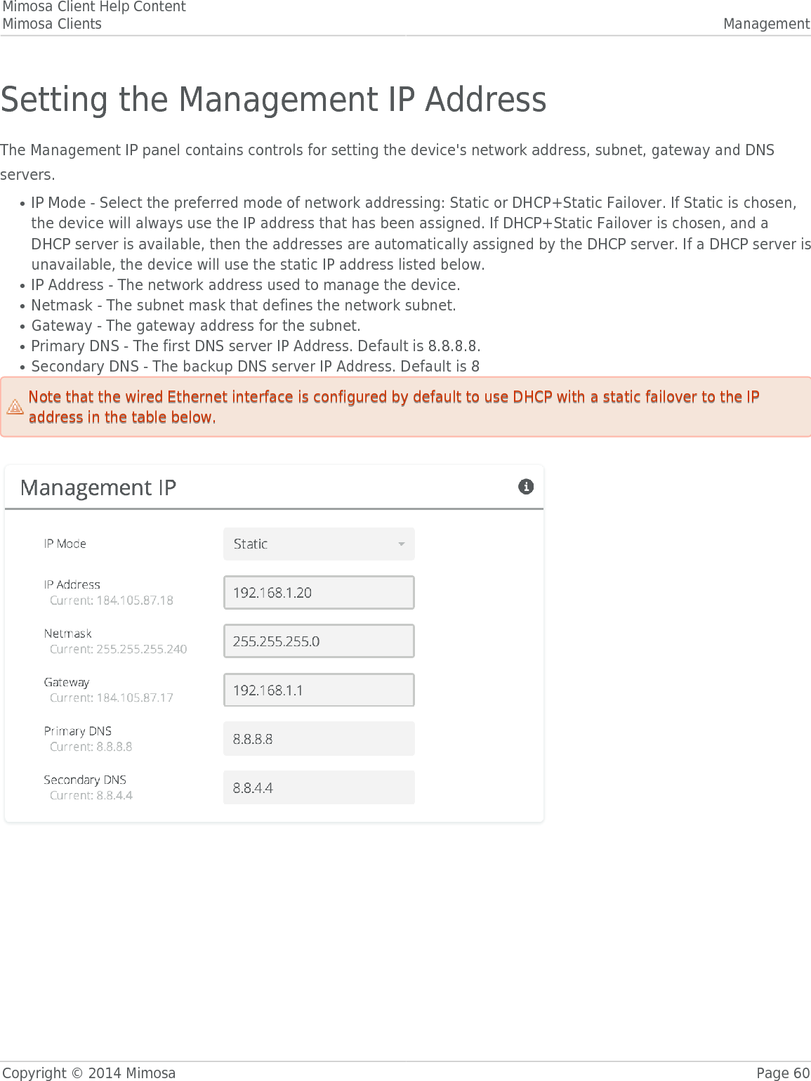 Mimosa Client Help ContentMimosa Clients ManagementCopyright © 2014 Mimosa Page 60Setting the Management IP AddressThe Management IP panel contains controls for setting the device&apos;s network address, subnet, gateway and DNSservers.IP Mode - Select the preferred mode of network addressing: Static or DHCP+Static Failover. If Static is chosen,●the device will always use the IP address that has been assigned. If DHCP+Static Failover is chosen, and aDHCP server is available, then the addresses are automatically assigned by the DHCP server. If a DHCP server isunavailable, the device will use the static IP address listed below.IP Address - The network address used to manage the device.●Netmask - The subnet mask that defines the network subnet.●Gateway - The gateway address for the subnet.●Primary DNS - The first DNS server IP Address. Default is 8.8.8.8.●Secondary DNS - The backup DNS server IP Address. Default is 8●Note that the wired Ethernet interface is configured by default to use DHCP with a static failover to the IPNote that the wired Ethernet interface is configured by default to use DHCP with a static failover to the IPaddress in the table below.address in the table below.