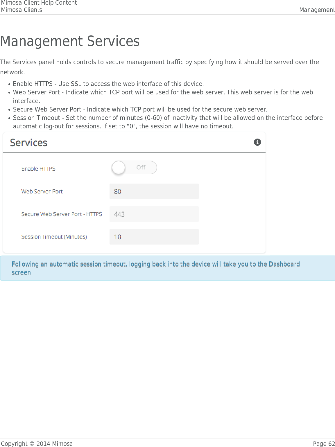 Mimosa Client Help ContentMimosa Clients ManagementCopyright © 2014 Mimosa Page 62Management ServicesThe Services panel holds controls to secure management traffic by specifying how it should be served over thenetwork.Enable HTTPS - Use SSL to access the web interface of this device.●Web Server Port - Indicate which TCP port will be used for the web server. This web server is for the web●interface.Secure Web Server Port - Indicate which TCP port will be used for the secure web server.●Session Timeout - Set the number of minutes (0-60) of inactivity that will be allowed on the interface before●automatic log-out for sessions. If set to &quot;0&quot;, the session will have no timeout.Following an automatic session timeout, logging back into the device will take you to the DashboardFollowing an automatic session timeout, logging back into the device will take you to the Dashboardscreen.screen.