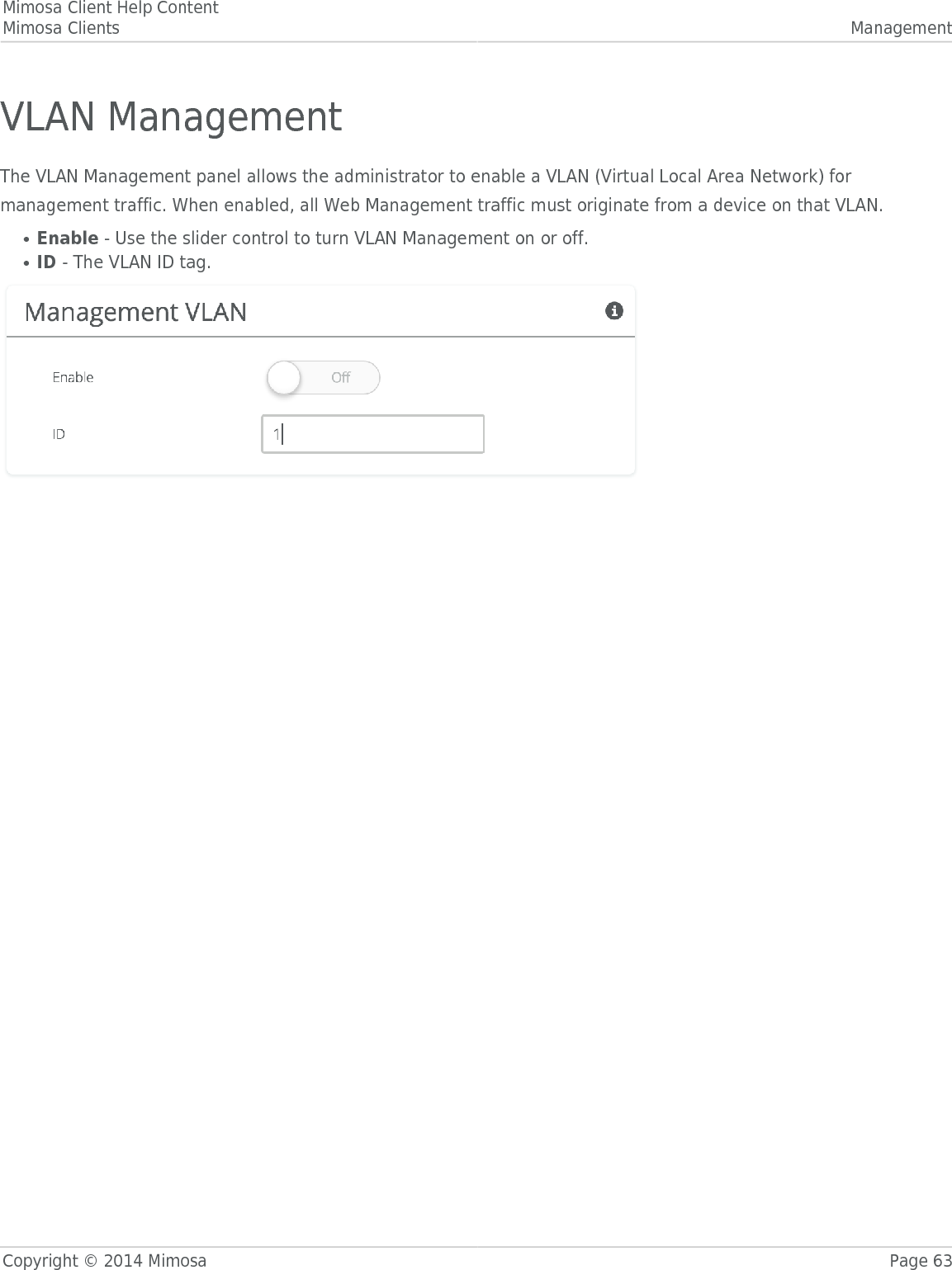 Mimosa Client Help ContentMimosa Clients ManagementCopyright © 2014 Mimosa Page 63VLAN ManagementThe VLAN Management panel allows the administrator to enable a VLAN (Virtual Local Area Network) formanagement traffic. When enabled, all Web Management traffic must originate from a device on that VLAN.Enable - Use the slider control to turn VLAN Management on or off.●ID - The VLAN ID tag.●