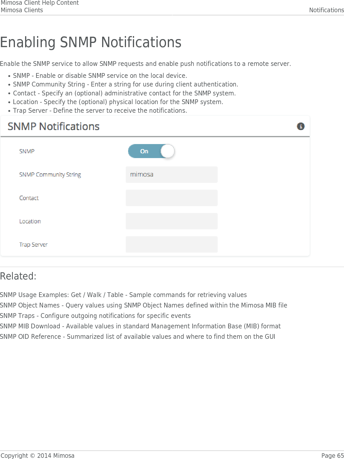 Mimosa Client Help ContentMimosa Clients NotificationsCopyright © 2014 Mimosa Page 65Enabling SNMP NotificationsEnable the SNMP service to allow SNMP requests and enable push notifications to a remote server.SNMP - Enable or disable SNMP service on the local device.●SNMP Community String - Enter a string for use during client authentication.●Contact - Specify an (optional) administrative contact for the SNMP system.●Location - Specify the (optional) physical location for the SNMP system.●Trap Server - Define the server to receive the notifications.●Related:SNMP Usage Examples: Get / Walk / Table - Sample commands for retrieving valuesSNMP Object Names - Query values using SNMP Object Names defined within the Mimosa MIB fileSNMP Traps - Configure outgoing notifications for specific eventsSNMP MIB Download - Available values in standard Management Information Base (MIB) formatSNMP OID Reference - Summarized list of available values and where to find them on the GUI