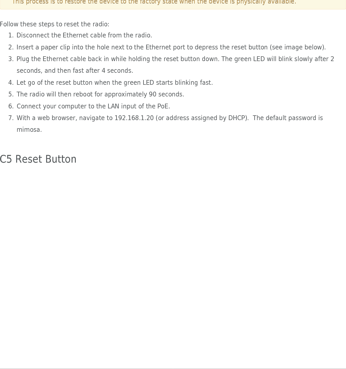 Mimosa Client Help ContentMimosa Clients Reset ProcessCopyright © 2014 Mimosa Page 3Local Device ResetProduct Applicability: C5, C5c This process is to restore the device to the factory state when the device is physically available.This process is to restore the device to the factory state when the device is physically available.Follow these steps to reset the radio:Disconnect the Ethernet cable from the radio.1.Insert a paper clip into the hole next to the Ethernet port to depress the reset button (see image below).2.Plug the Ethernet cable back in while holding the reset button down. The green LED will blink slowly after 23.seconds, and then fast after 4 seconds.Let go of the reset button when the green LED starts blinking fast.4.The radio will then reboot for approximately 90 seconds.5.Connect your computer to the LAN input of the PoE.6.With a web browser, navigate to 192.168.1.20 (or address assigned by DHCP).  The default password is7.mimosa. C5 Reset Button