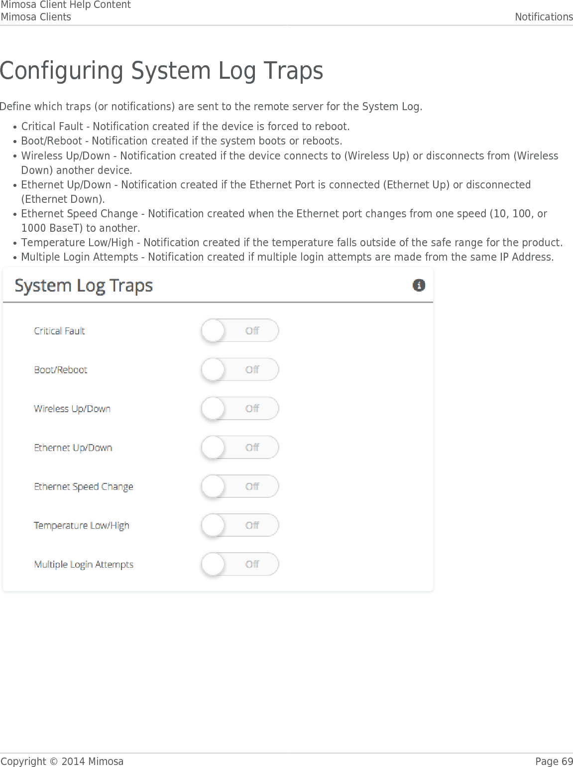 Mimosa Client Help ContentMimosa Clients NotificationsCopyright © 2014 Mimosa Page 69Configuring System Log TrapsDefine which traps (or notifications) are sent to the remote server for the System Log.Critical Fault - Notification created if the device is forced to reboot.●Boot/Reboot - Notification created if the system boots or reboots.●Wireless Up/Down - Notification created if the device connects to (Wireless Up) or disconnects from (Wireless●Down) another device.Ethernet Up/Down - Notification created if the Ethernet Port is connected (Ethernet Up) or disconnected●(Ethernet Down).Ethernet Speed Change - Notification created when the Ethernet port changes from one speed (10, 100, or●1000 BaseT) to another.Temperature Low/High - Notification created if the temperature falls outside of the safe range for the product.●Multiple Login Attempts - Notification created if multiple login attempts are made from the same IP Address.●