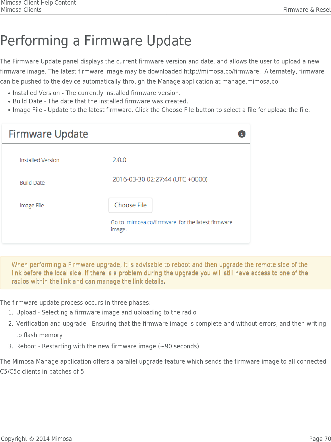 Mimosa Client Help ContentMimosa Clients Firmware &amp; ResetCopyright © 2014 Mimosa Page 70Performing a Firmware UpdateThe Firmware Update panel displays the current firmware version and date, and allows the user to upload a newfirmware image. The latest firmware image may be downloaded http://mimosa.co/firmware.  Alternately, firmwarecan be pushed to the device automatically through the Manage application at manage.mimosa.co.Installed Version - The currently installed firmware version.●Build Date - The date that the installed firmware was created.●Image File - Update to the latest firmware. Click the Choose File button to select a file for upload the file.●  When performing a Firmware upgrade, it is advisable to reboot and then upgrade the remote side of theWhen performing a Firmware upgrade, it is advisable to reboot and then upgrade the remote side of thelink before the local side. If there is a problem during the upgrade you will still have access to one of thelink before the local side. If there is a problem during the upgrade you will still have access to one of theradios within the link and can manage the link details.radios within the link and can manage the link details.The firmware update process occurs in three phases:Upload - Selecting a firmware image and uploading to the radio1.Verification and upgrade - Ensuring that the firmware image is complete and without errors, and then writing2.to flash memoryReboot - Restarting with the new firmware image (~90 seconds)3.The Mimosa Manage application offers a parallel upgrade feature which sends the firmware image to all connectedC5/C5c clients in batches of 5.