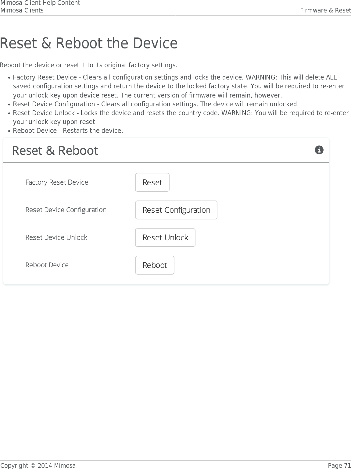 Mimosa Client Help ContentMimosa Clients Firmware &amp; ResetCopyright © 2014 Mimosa Page 71Reset &amp; Reboot the DeviceReboot the device or reset it to its original factory settings.Factory Reset Device - Clears all configuration settings and locks the device. WARNING: This will delete ALL●saved configuration settings and return the device to the locked factory state. You will be required to re-enteryour unlock key upon device reset. The current version of firmware will remain, however.Reset Device Configuration - Clears all configuration settings. The device will remain unlocked.●Reset Device Unlock - Locks the device and resets the country code. WARNING: You will be required to re-enter●your unlock key upon reset.Reboot Device - Restarts the device.●