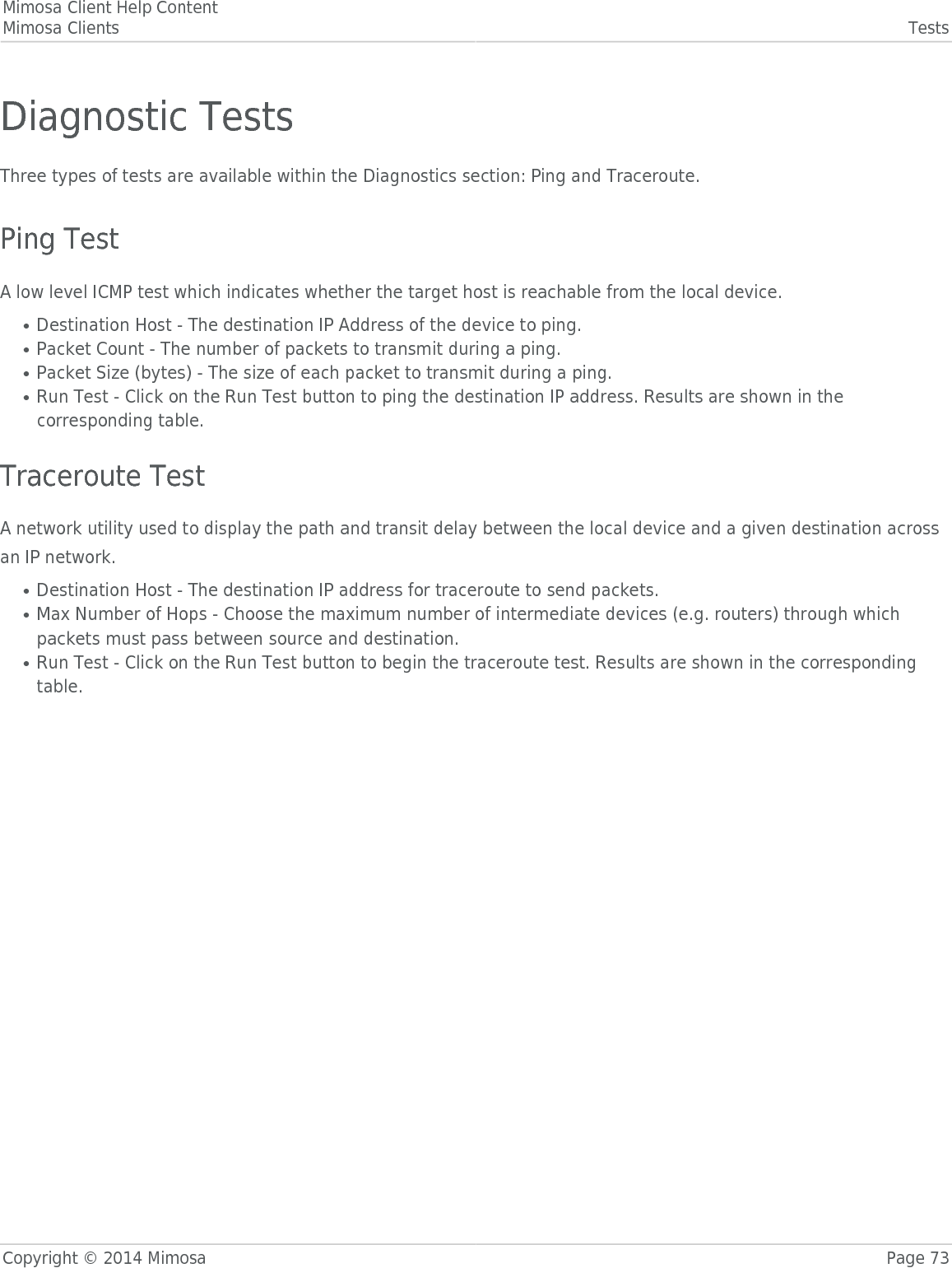 Mimosa Client Help ContentMimosa Clients TestsCopyright © 2014 Mimosa Page 73Diagnostic TestsThree types of tests are available within the Diagnostics section: Ping and Traceroute. Ping TestA low level ICMP test which indicates whether the target host is reachable from the local device.Destination Host - The destination IP Address of the device to ping.●Packet Count - The number of packets to transmit during a ping.●Packet Size (bytes) - The size of each packet to transmit during a ping.●Run Test - Click on the Run Test button to ping the destination IP address. Results are shown in the●corresponding table. Traceroute TestA network utility used to display the path and transit delay between the local device and a given destination acrossan IP network.Destination Host - The destination IP address for traceroute to send packets.●Max Number of Hops - Choose the maximum number of intermediate devices (e.g. routers) through which●packets must pass between source and destination.Run Test - Click on the Run Test button to begin the traceroute test. Results are shown in the corresponding●table.