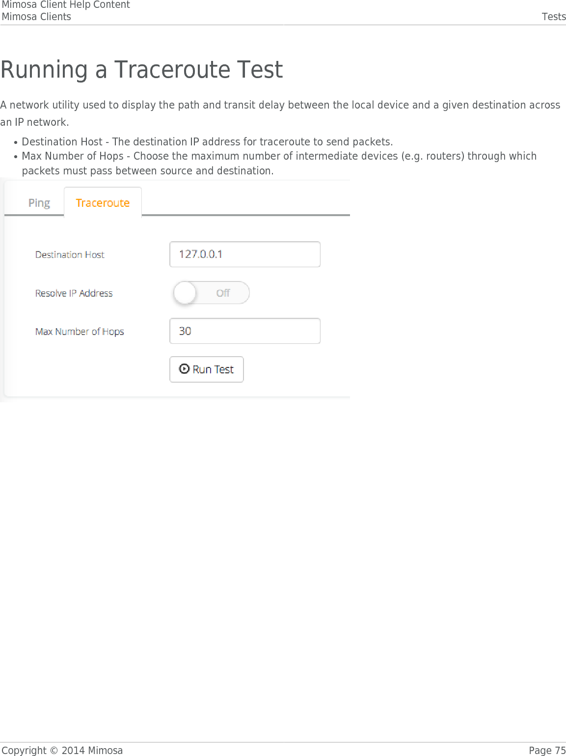 Mimosa Client Help ContentMimosa Clients TestsCopyright © 2014 Mimosa Page 75Running a Traceroute TestA network utility used to display the path and transit delay between the local device and a given destination acrossan IP network.Destination Host - The destination IP address for traceroute to send packets.●Max Number of Hops - Choose the maximum number of intermediate devices (e.g. routers) through which●packets must pass between source and destination.