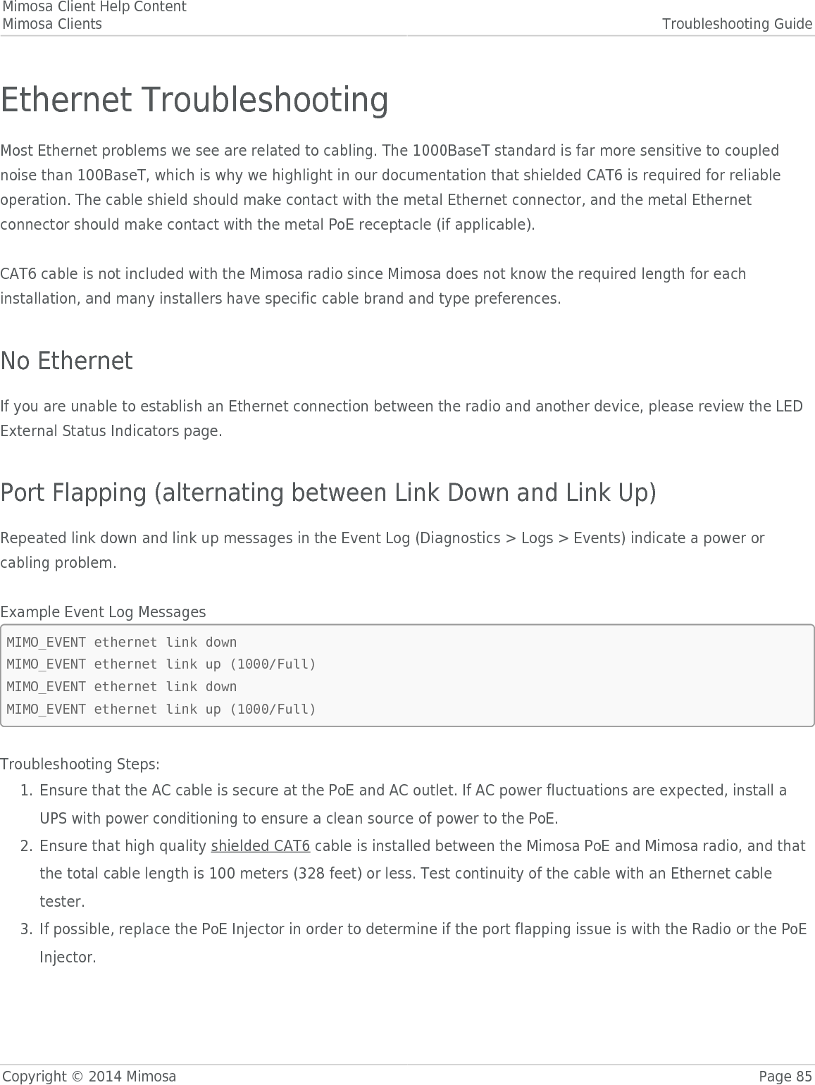 Mimosa Client Help ContentMimosa Clients Troubleshooting GuideCopyright © 2014 Mimosa Page 85Ethernet TroubleshootingMost Ethernet problems we see are related to cabling. The 1000BaseT standard is far more sensitive to couplednoise than 100BaseT, which is why we highlight in our documentation that shielded CAT6 is required for reliableoperation. The cable shield should make contact with the metal Ethernet connector, and the metal Ethernetconnector should make contact with the metal PoE receptacle (if applicable).CAT6 cable is not included with the Mimosa radio since Mimosa does not know the required length for eachinstallation, and many installers have specific cable brand and type preferences.No EthernetIf you are unable to establish an Ethernet connection between the radio and another device, please review the LEDExternal Status Indicators page.Port Flapping (alternating between Link Down and Link Up)Repeated link down and link up messages in the Event Log (Diagnostics &gt; Logs &gt; Events) indicate a power orcabling problem.Example Event Log MessagesMIMO_EVENT ethernet link downMIMO_EVENT ethernet link up (1000/Full)MIMO_EVENT ethernet link downMIMO_EVENT ethernet link up (1000/Full)Troubleshooting Steps:Ensure that the AC cable is secure at the PoE and AC outlet. If AC power fluctuations are expected, install a1.UPS with power conditioning to ensure a clean source of power to the PoE.Ensure that high quality shielded CAT6 cable is installed between the Mimosa PoE and Mimosa radio, and that2.the total cable length is 100 meters (328 feet) or less. Test continuity of the cable with an Ethernet cabletester.If possible, replace the PoE Injector in order to determine if the port flapping issue is with the Radio or the PoE3.Injector.