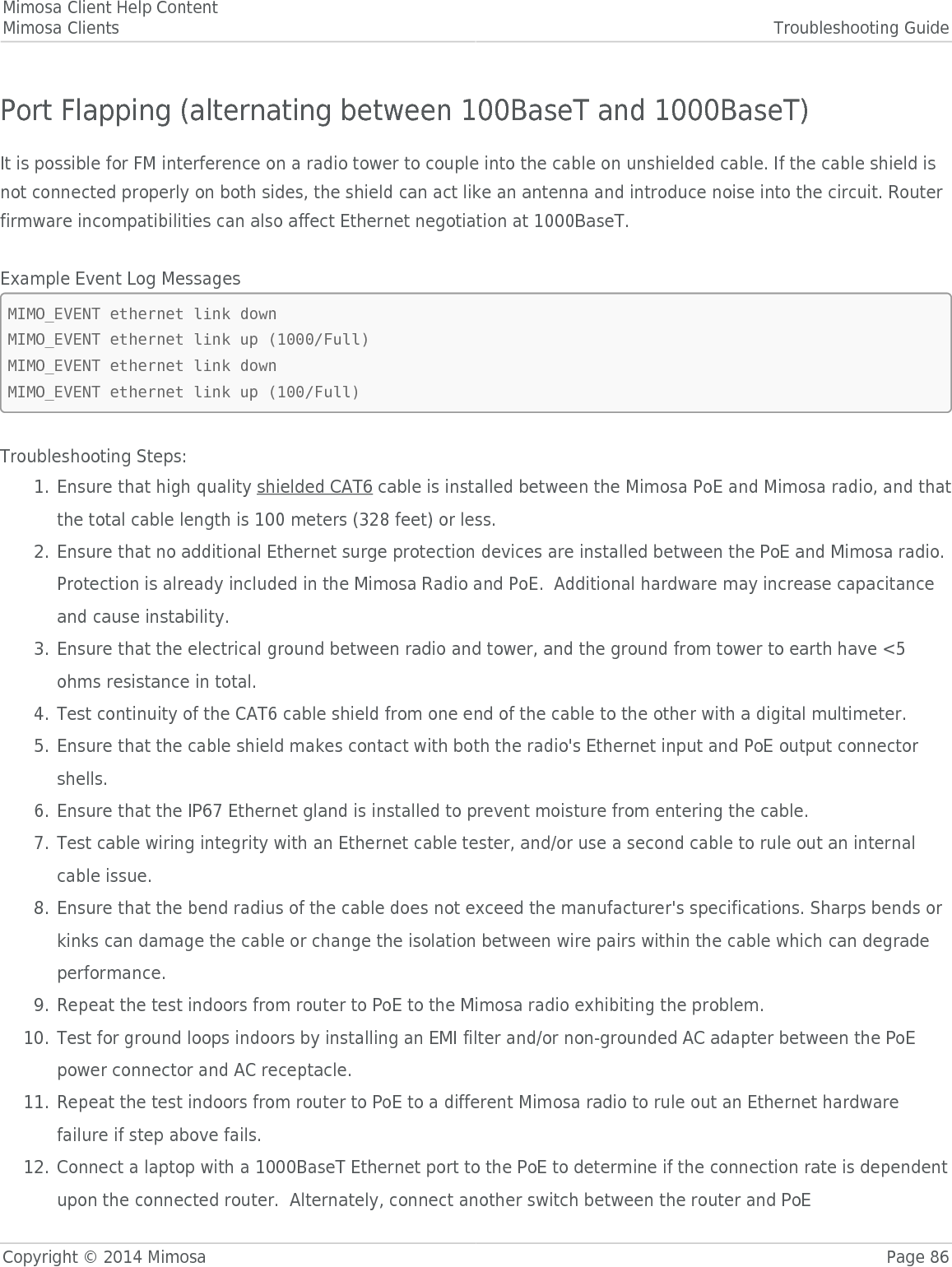 Mimosa Client Help ContentMimosa Clients Troubleshooting GuideCopyright © 2014 Mimosa Page 86Port Flapping (alternating between 100BaseT and 1000BaseT)It is possible for FM interference on a radio tower to couple into the cable on unshielded cable. If the cable shield isnot connected properly on both sides, the shield can act like an antenna and introduce noise into the circuit. Routerfirmware incompatibilities can also affect Ethernet negotiation at 1000BaseT. Example Event Log MessagesMIMO_EVENT ethernet link downMIMO_EVENT ethernet link up (1000/Full)MIMO_EVENT ethernet link downMIMO_EVENT ethernet link up (100/Full)Troubleshooting Steps:Ensure that high quality shielded CAT6 cable is installed between the Mimosa PoE and Mimosa radio, and that1.the total cable length is 100 meters (328 feet) or less.Ensure that no additional Ethernet surge protection devices are installed between the PoE and Mimosa radio.2.Protection is already included in the Mimosa Radio and PoE.  Additional hardware may increase capacitanceand cause instability.Ensure that the electrical ground between radio and tower, and the ground from tower to earth have &lt;53.ohms resistance in total.Test continuity of the CAT6 cable shield from one end of the cable to the other with a digital multimeter.4.Ensure that the cable shield makes contact with both the radio&apos;s Ethernet input and PoE output connector5.shells.Ensure that the IP67 Ethernet gland is installed to prevent moisture from entering the cable.6.Test cable wiring integrity with an Ethernet cable tester, and/or use a second cable to rule out an internal7.cable issue.Ensure that the bend radius of the cable does not exceed the manufacturer&apos;s specifications. Sharps bends or8.kinks can damage the cable or change the isolation between wire pairs within the cable which can degradeperformance.Repeat the test indoors from router to PoE to the Mimosa radio exhibiting the problem.9.Test for ground loops indoors by installing an EMI filter and/or non-grounded AC adapter between the PoE10.power connector and AC receptacle.Repeat the test indoors from router to PoE to a different Mimosa radio to rule out an Ethernet hardware11.failure if step above fails.Connect a laptop with a 1000BaseT Ethernet port to the PoE to determine if the connection rate is dependent12.upon the connected router.  Alternately, connect another switch between the router and PoE