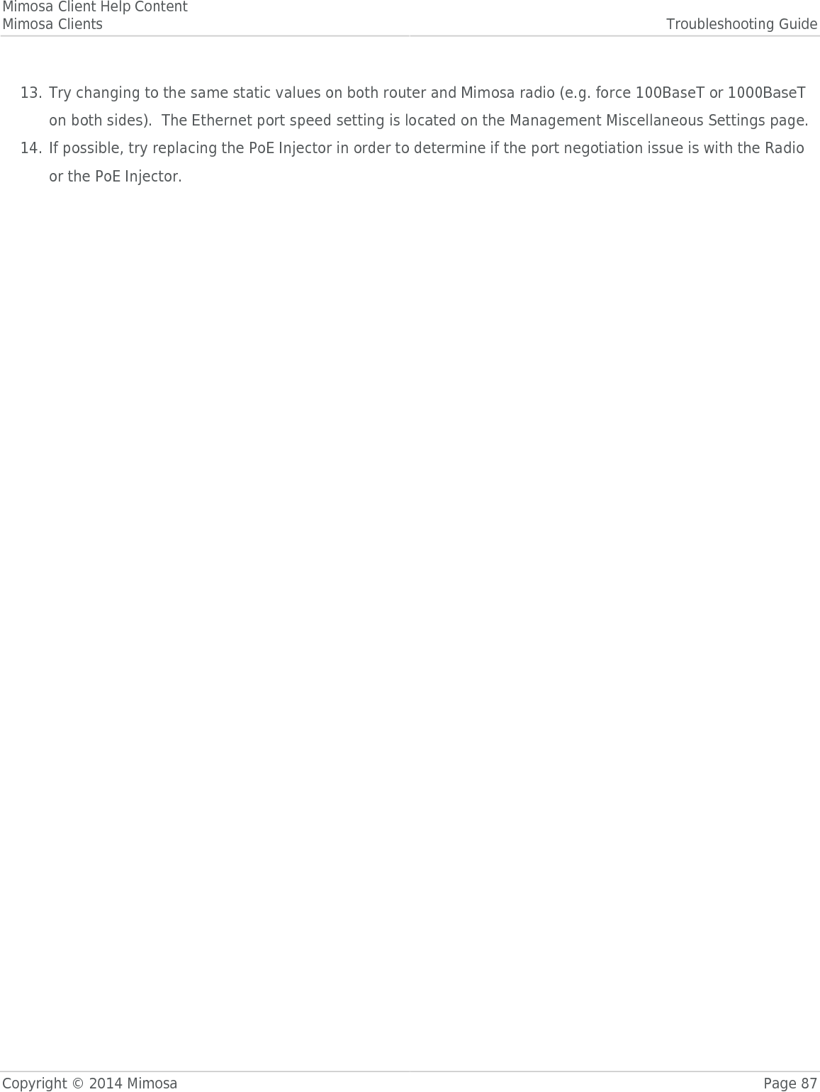 Mimosa Client Help ContentMimosa Clients Troubleshooting GuideCopyright © 2014 Mimosa Page 87Try changing to the same static values on both router and Mimosa radio (e.g. force 100BaseT or 1000BaseT13.on both sides).  The Ethernet port speed setting is located on the Management Miscellaneous Settings page.If possible, try replacing the PoE Injector in order to determine if the port negotiation issue is with the Radio14.or the PoE Injector.