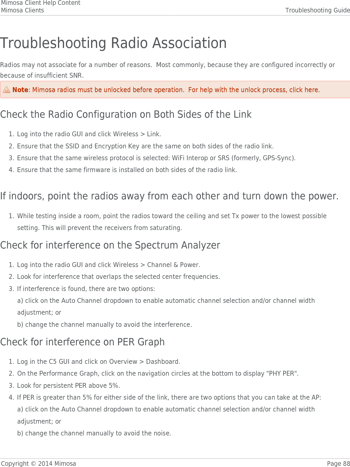 Mimosa Client Help ContentMimosa Clients Troubleshooting GuideCopyright © 2014 Mimosa Page 88Troubleshooting Radio AssociationRadios may not associate for a number of reasons.  Most commonly, because they are configured incorrectly orbecause of insufficient SNR.NoteNote: Mimosa radios must be unlocked before operation.  For help with the unlock process, click here.: Mimosa radios must be unlocked before operation.  For help with the unlock process, click here.Check the Radio Configuration on Both Sides of the LinkLog into the radio GUI and click Wireless &gt; Link.1.Ensure that the SSID and Encryption Key are the same on both sides of the radio link.2.Ensure that the same wireless protocol is selected: WiFi Interop or SRS (formerly, GPS-Sync).3.Ensure that the same firmware is installed on both sides of the radio link.4. If indoors, point the radios away from each other and turn down the power.While testing inside a room, point the radios toward the ceiling and set Tx power to the lowest possible1.setting. This will prevent the receivers from saturating.Check for interference on the Spectrum AnalyzerLog into the radio GUI and click Wireless &gt; Channel &amp; Power.1.Look for interference that overlaps the selected center frequencies.2.If interference is found, there are two options:3.a) click on the Auto Channel dropdown to enable automatic channel selection and/or channel widthadjustment; orb) change the channel manually to avoid the interference.Check for interference on PER GraphLog in the C5 GUI and click on Overview &gt; Dashboard.1.On the Performance Graph, click on the navigation circles at the bottom to display &quot;PHY PER&quot;.2.Look for persistent PER above 5%.3.If PER is greater than 5% for either side of the link, there are two options that you can take at the AP:4.a) click on the Auto Channel dropdown to enable automatic channel selection and/or channel widthadjustment; orb) change the channel manually to avoid the noise.