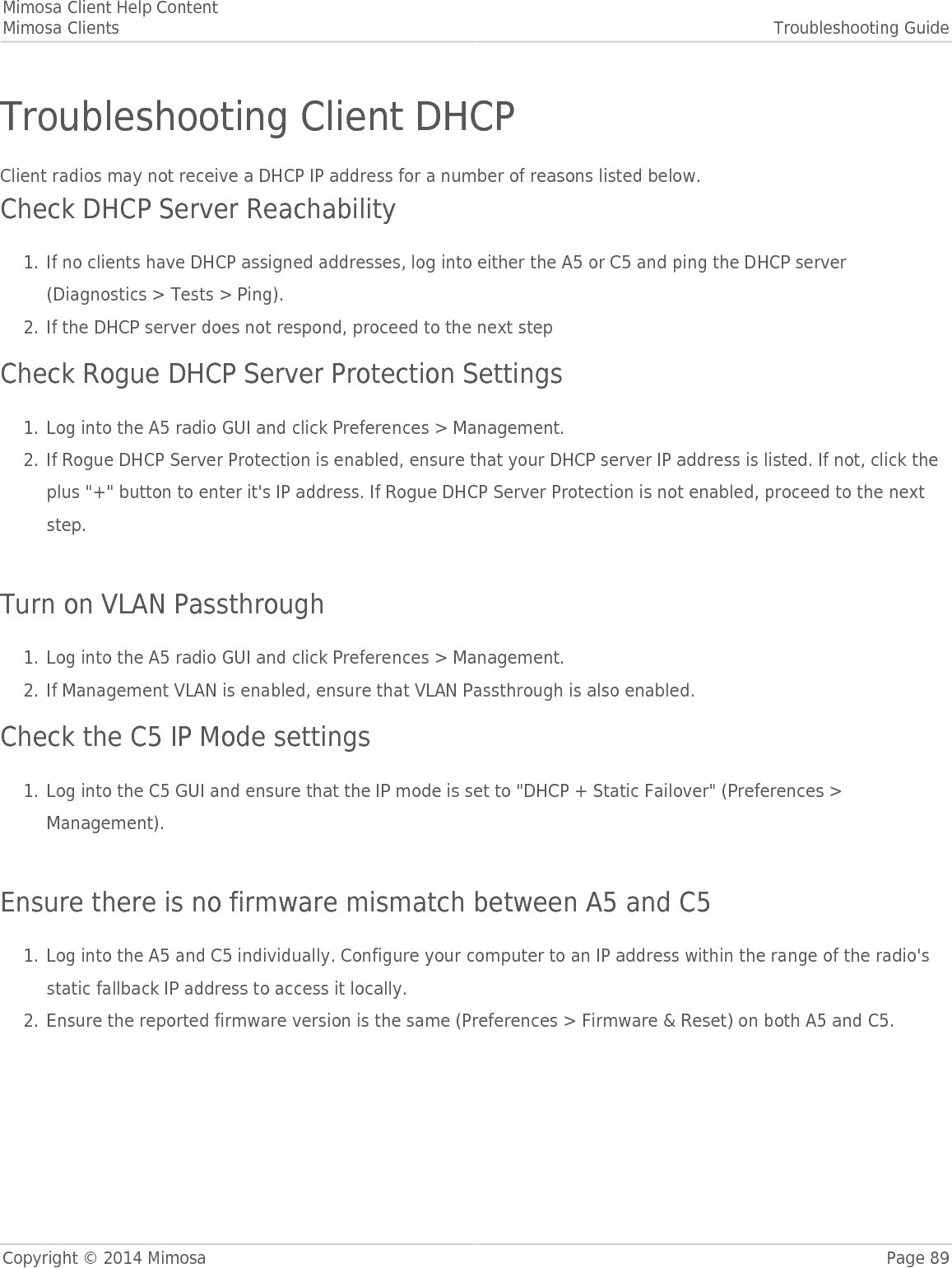 Mimosa Client Help ContentMimosa Clients Troubleshooting GuideCopyright © 2014 Mimosa Page 89Troubleshooting Client DHCPClient radios may not receive a DHCP IP address for a number of reasons listed below.Check DHCP Server ReachabilityIf no clients have DHCP assigned addresses, log into either the A5 or C5 and ping the DHCP server1.(Diagnostics &gt; Tests &gt; Ping).If the DHCP server does not respond, proceed to the next step  2.Check Rogue DHCP Server Protection SettingsLog into the A5 radio GUI and click Preferences &gt; Management.1.If Rogue DHCP Server Protection is enabled, ensure that your DHCP server IP address is listed. If not, click the2.plus &quot;+&quot; button to enter it&apos;s IP address. If Rogue DHCP Server Protection is not enabled, proceed to the nextstep. Turn on VLAN PassthroughLog into the A5 radio GUI and click Preferences &gt; Management.1.If Management VLAN is enabled, ensure that VLAN Passthrough is also enabled.2.Check the C5 IP Mode settingsLog into the C5 GUI and ensure that the IP mode is set to &quot;DHCP + Static Failover&quot; (Preferences &gt;1.Management). Ensure there is no firmware mismatch between A5 and C5Log into the A5 and C5 individually. Configure your computer to an IP address within the range of the radio&apos;s1.static fallback IP address to access it locally.Ensure the reported firmware version is the same (Preferences &gt; Firmware &amp; Reset) on both A5 and C5.2.