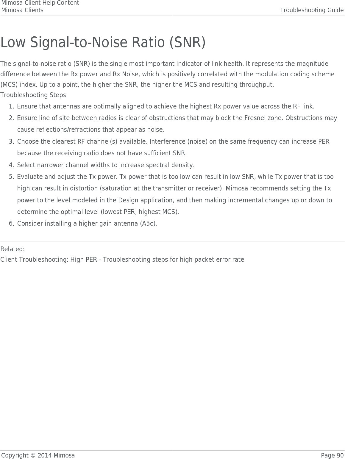 Mimosa Client Help ContentMimosa Clients Troubleshooting GuideCopyright © 2014 Mimosa Page 90Low Signal-to-Noise Ratio (SNR)The signal-to-noise ratio (SNR) is the single most important indicator of link health. It represents the magnitudedifference between the Rx power and Rx Noise, which is positively correlated with the modulation coding scheme(MCS) index. Up to a point, the higher the SNR, the higher the MCS and resulting throughput. Troubleshooting StepsEnsure that antennas are optimally aligned to achieve the highest Rx power value across the RF link.1.Ensure line of site between radios is clear of obstructions that may block the Fresnel zone. Obstructions may2.cause reflections/refractions that appear as noise.Choose the clearest RF channel(s) available. Interference (noise) on the same frequency can increase PER3.because the receiving radio does not have sufficient SNR.Select narrower channel widths to increase spectral density.4.Evaluate and adjust the Tx power. Tx power that is too low can result in low SNR, while Tx power that is too5.high can result in distortion (saturation at the transmitter or receiver). Mimosa recommends setting the Txpower to the level modeled in the Design application, and then making incremental changes up or down todetermine the optimal level (lowest PER, highest MCS).Consider installing a higher gain antenna (A5c).6.Related:Client Troubleshooting: High PER - Troubleshooting steps for high packet error rate