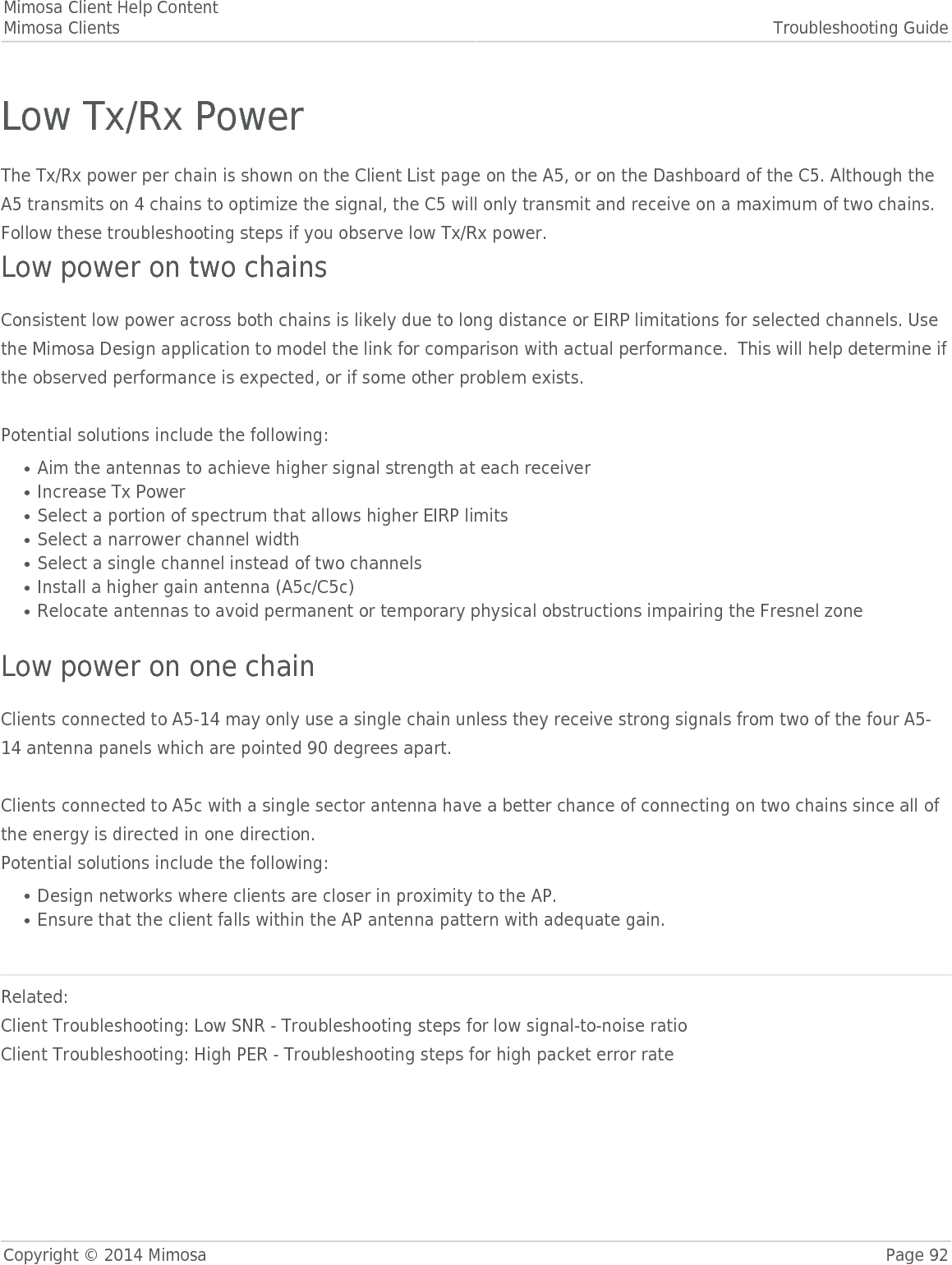 Mimosa Client Help ContentMimosa Clients Troubleshooting GuideCopyright © 2014 Mimosa Page 92Low Tx/Rx PowerThe Tx/Rx power per chain is shown on the Client List page on the A5, or on the Dashboard of the C5. Although theA5 transmits on 4 chains to optimize the signal, the C5 will only transmit and receive on a maximum of two chains.Follow these troubleshooting steps if you observe low Tx/Rx power.Low power on two chainsConsistent low power across both chains is likely due to long distance or EIRP limitations for selected channels. Usethe Mimosa Design application to model the link for comparison with actual performance.  This will help determine ifthe observed performance is expected, or if some other problem exists. Potential solutions include the following:Aim the antennas to achieve higher signal strength at each receiver●Increase Tx Power●Select a portion of spectrum that allows higher EIRP limits●Select a narrower channel width●Select a single channel instead of two channels●Install a higher gain antenna (A5c/C5c)●Relocate antennas to avoid permanent or temporary physical obstructions impairing the Fresnel zone● Low power on one chainClients connected to A5-14 may only use a single chain unless they receive strong signals from two of the four A5-14 antenna panels which are pointed 90 degrees apart.Clients connected to A5c with a single sector antenna have a better chance of connecting on two chains since all ofthe energy is directed in one direction.Potential solutions include the following:Design networks where clients are closer in proximity to the AP.●Ensure that the client falls within the AP antenna pattern with adequate gain.● Related:Client Troubleshooting: Low SNR - Troubleshooting steps for low signal-to-noise ratioClient Troubleshooting: High PER - Troubleshooting steps for high packet error rate