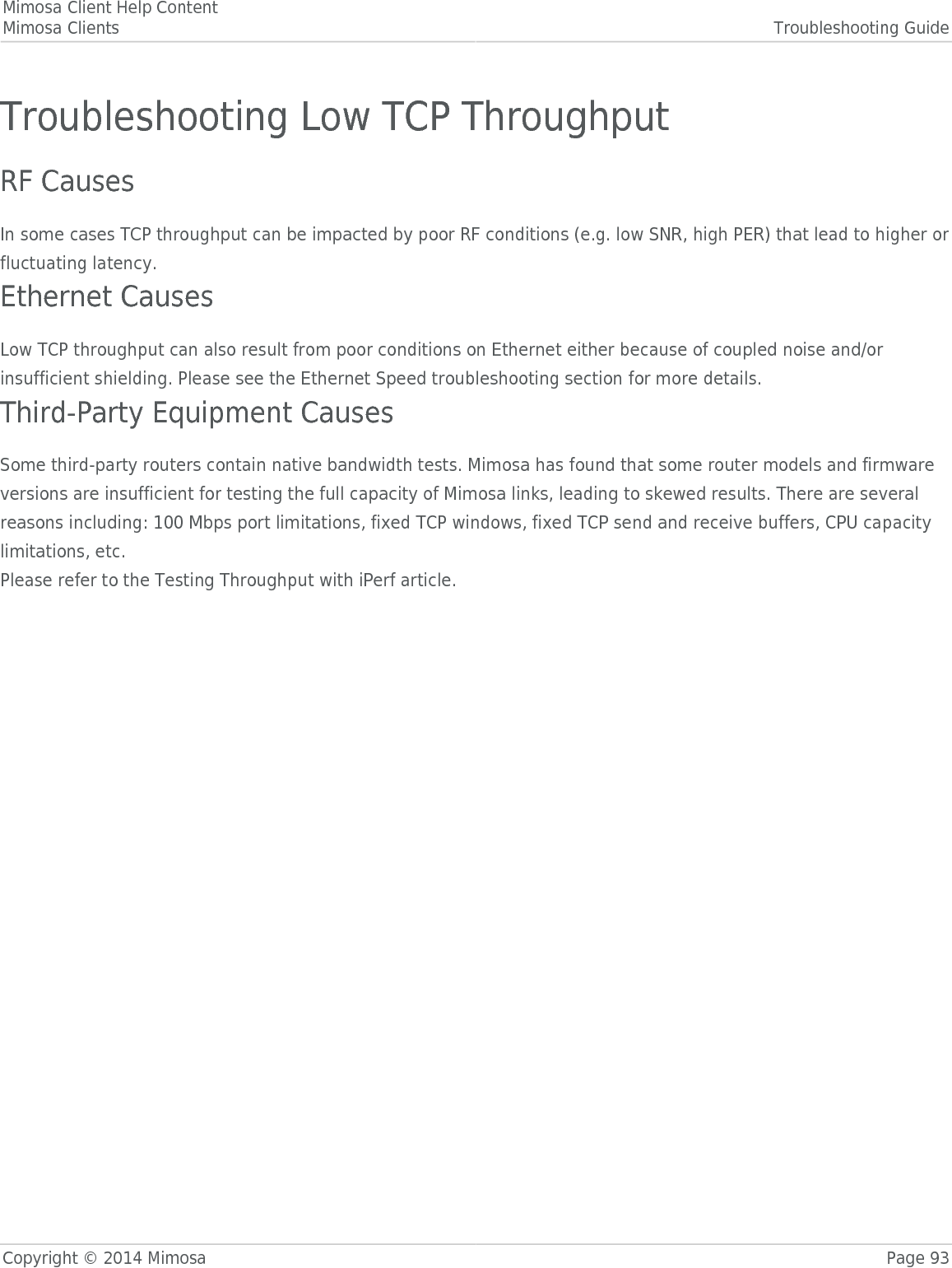 Mimosa Client Help ContentMimosa Clients Troubleshooting GuideCopyright © 2014 Mimosa Page 93Troubleshooting Low TCP ThroughputRF CausesIn some cases TCP throughput can be impacted by poor RF conditions (e.g. low SNR, high PER) that lead to higher orfluctuating latency.Ethernet CausesLow TCP throughput can also result from poor conditions on Ethernet either because of coupled noise and/orinsufficient shielding. Please see the Ethernet Speed troubleshooting section for more details.Third-Party Equipment CausesSome third-party routers contain native bandwidth tests. Mimosa has found that some router models and firmwareversions are insufficient for testing the full capacity of Mimosa links, leading to skewed results. There are severalreasons including: 100 Mbps port limitations, fixed TCP windows, fixed TCP send and receive buffers, CPU capacitylimitations, etc.Please refer to the Testing Throughput with iPerf article.