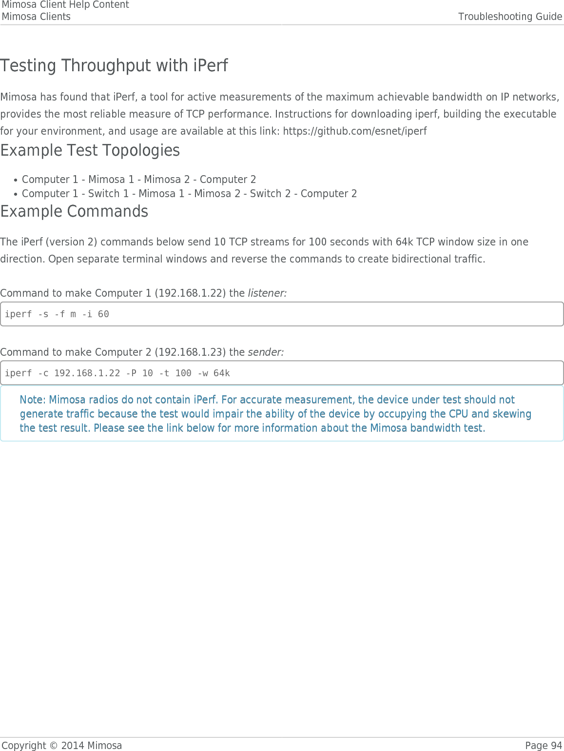 Mimosa Client Help ContentMimosa Clients Troubleshooting GuideCopyright © 2014 Mimosa Page 94Testing Throughput with iPerfMimosa has found that iPerf, a tool for active measurements of the maximum achievable bandwidth on IP networks,provides the most reliable measure of TCP performance. Instructions for downloading iperf, building the executablefor your environment, and usage are available at this link: https://github.com/esnet/iperfExample Test TopologiesComputer 1 - Mimosa 1 - Mimosa 2 - Computer 2●Computer 1 - Switch 1 - Mimosa 1 - Mimosa 2 - Switch 2 - Computer 2●Example CommandsThe iPerf (version 2) commands below send 10 TCP streams for 100 seconds with 64k TCP window size in onedirection. Open separate terminal windows and reverse the commands to create bidirectional traffic. Command to make Computer 1 (192.168.1.22) the listener:iperf -s -f m -i 60Command to make Computer 2 (192.168.1.23) the sender:iperf -c 192.168.1.22 -P 10 -t 100 -w 64kNote: Mimosa radios do not contain iPerf. For accurate measurement, the device under test should notNote: Mimosa radios do not contain iPerf. For accurate measurement, the device under test should notgenerate traffic because the test would impair the ability of the device by occupying the CPU and skewinggenerate traffic because the test would impair the ability of the device by occupying the CPU and skewingthe test result. Please see the link below for more information about the Mimosa bandwidth test.the test result. Please see the link below for more information about the Mimosa bandwidth test.