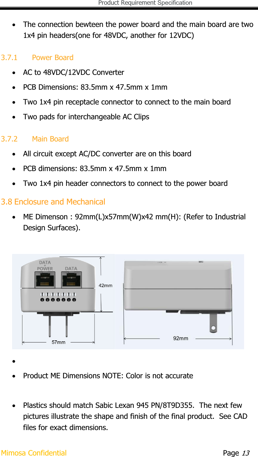   Product Requirement Specification Mimosa Confidential        Page 13xThe connection bewteen the power board and the main board are two 1x4 pin headers(one for 48VDC, another for 12VDC) 3.7.1 Power Board xAC to 48VDC/12VDC Converter xPCB Dimensions: 83.5mm x 47.5mm x 1mm xTwo 1x4 pin receptacle connector to connect to the main board xTwo pads for interchangeable AC Clips 3.7.2 Main Board xAll circuit except AC/DC converter are on this board xPCB dimensions: 83.5mm x 47.5mm x 1mm xTwo 1x4 pin header connectors to connect to the power board 3.8 Enclosure and Mechanical xME Dimenson : 92mm(L)x57mm(W)x42 mm(H): (Refer to Industrial Design Surfaces). xxProduct ME Dimensions NOTE: Color is not accurate xPlastics should match Sabic Lexan 945 PN/8T9D355.  The next few pictures illustrate the shape and finish of the final product.  See CAD files for exact dimensions. 