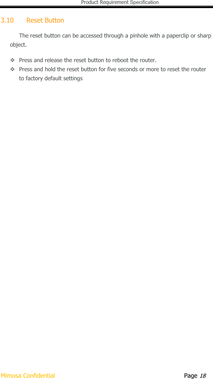   Product Requirement Specification Mimosa Confidential        Page 183.10 Reset Button The reset button can be accessed through a pinhole with a paperclip or sharp object.  Press and release the reset button to reboot the router.  Press and hold the reset button for five seconds or more to reset the router to factory default settings 