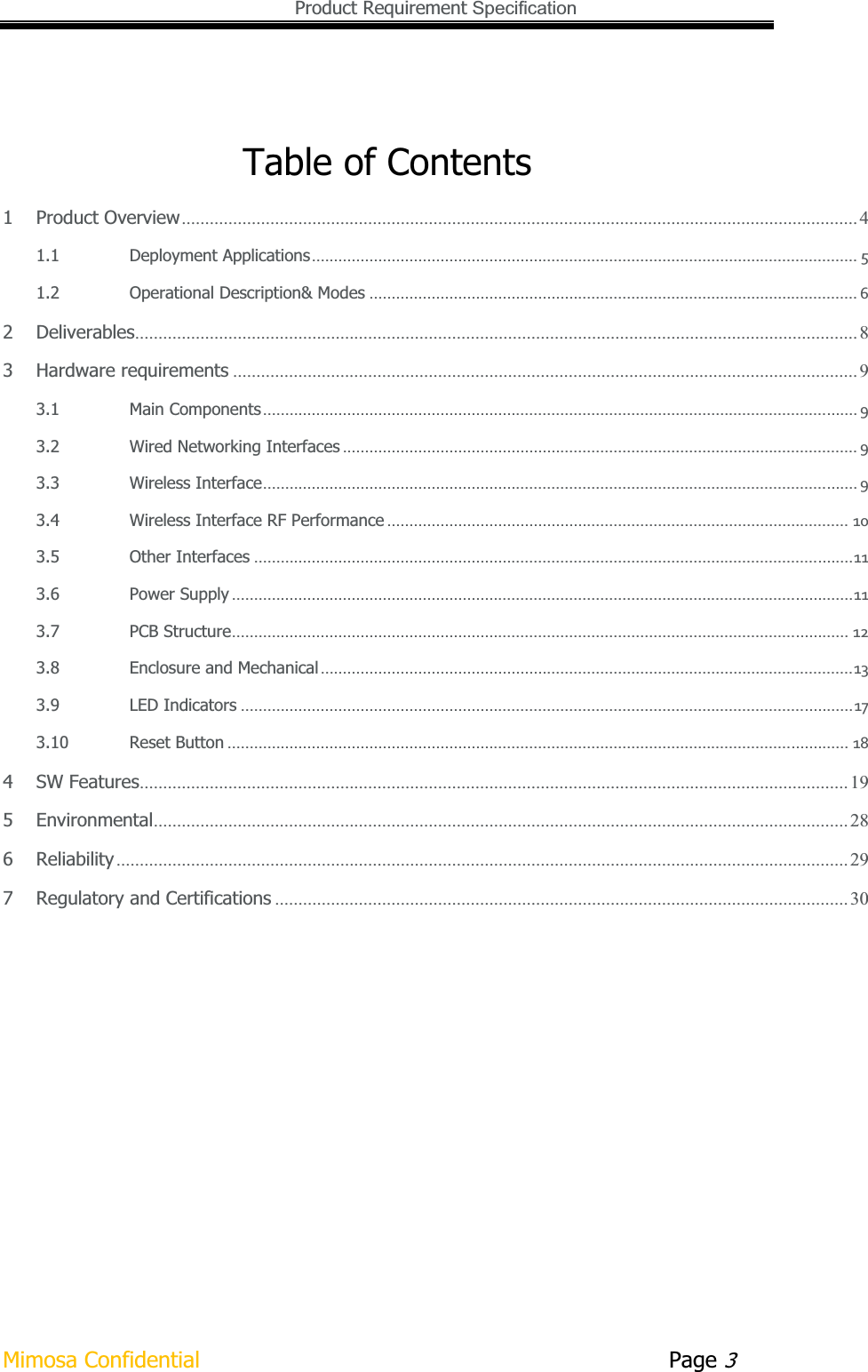   Product Requirement Specification Mimosa Confidential        Page 3Table of Contents 1Product Overview ................................................................................................................................................. 41.1Deployment Applications...........................................................................................................................51.2Operational Description&amp; Modes..............................................................................................................62Deliverables ........................................................................................................................................................... 83Hardware requirements ...................................................................................................................................... 93.1Main Components......................................................................................................................................93.2Wired Networking Interfaces....................................................................................................................93.3Wireless Interface......................................................................................................................................93.4Wireless Interface RF Performance........................................................................................................103.5Other Interfaces.......................................................................................................................................113.6Power Supply............................................................................................................................................113.7PCB Structure...........................................................................................................................................123.8Enclosure and Mechanical........................................................................................................................133.9LED Indicators..........................................................................................................................................173.10Reset Button............................................................................................................................................184SW Features ........................................................................................................................................................ 195Environmental ..................................................................................................................................................... 286Reliability ............................................................................................................................................................. 297Regulatory and Certifications ........................................................................................................................... 30