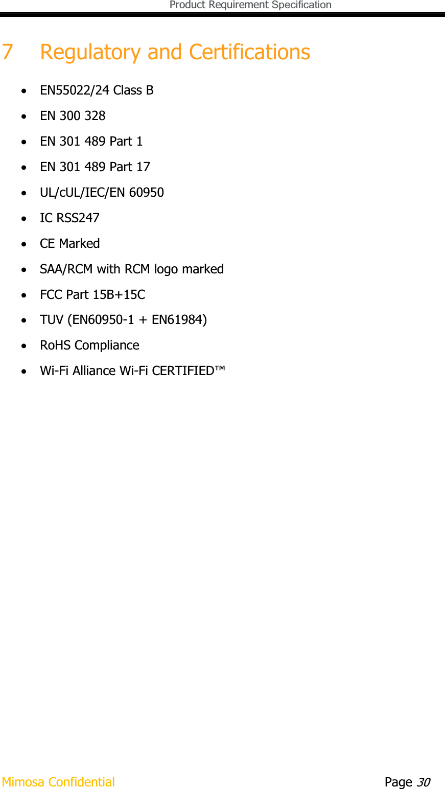   Product Requirement Specification Mimosa Confidential        Page 307 Regulatory and Certifications xEN55022/24 Class B xEN 300 328 xEN 301 489 Part 1 xEN 301 489 Part 17 xUL/cUL/IEC/EN 60950 xIC RSS247 xCE Marked xSAA/RCM with RCM logo marked xFCC Part 15B+15C xTUV (EN60950-1 + EN61984) xRoHS Compliance xWi-Fi Alliance Wi-Fi CERTIFIED™ 