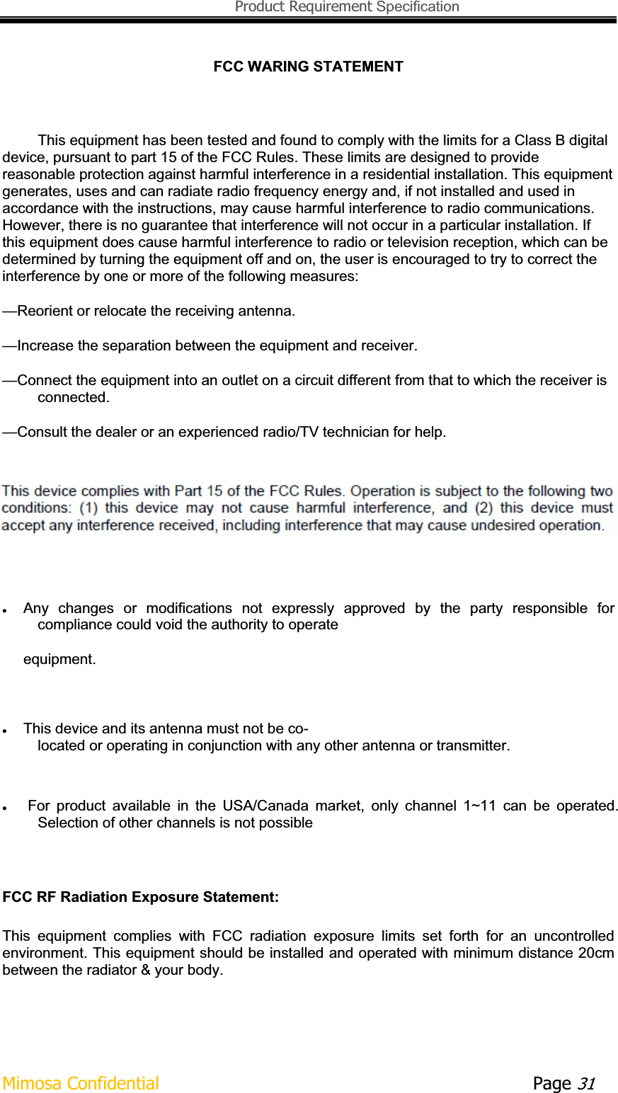   Product Requirement Specification Mimosa Confidential        Page 31FCC WARING STATEMENTThis equipment has been tested and found to comply with the limits for a Class B digital device, pursuant to part 15 of the FCC Rules. These limits are designed to provide reasonable protection against harmful interference in a residential installation. This equipment generates, uses and can radiate radio frequency energy and, if not installed and used in accordance with the instructions, may cause harmful interference to radio communications. However, there is no guarantee that interference will not occur in a particular installation. If this equipment does cause harmful interference to radio or television reception, which can be determined by turning the equipment off and on, the user is encouraged to try to correct the interference by one or more of the following measures: —Reorient or relocate the receiving antenna. —Increase the separation between the equipment and receiver. —Connect the equipment into an outlet on a circuit different from that to which the receiver is connected. —Consult the dealer or an experienced radio/TV technician for help. zAny  changes  or  modifications  not  expressly  approved  by  the  party  responsible  for compliance could void the authority to operate  equipment. zThis device and its antenna must not be co-located or operating in conjunction with any other antenna or transmitter. zFor  product  available  in  the  USA/Canada  market,  only  channel  1~11  can  be  operated. Selection of other channels is not possible FCC RF Radiation Exposure Statement: This  equipment  complies  with  FCC  radiation  exposure  limits  set  forth  for  an  uncontrolled environment. This equipment should be installed and operated with minimum distance 20cm between the radiator &amp; your body. 